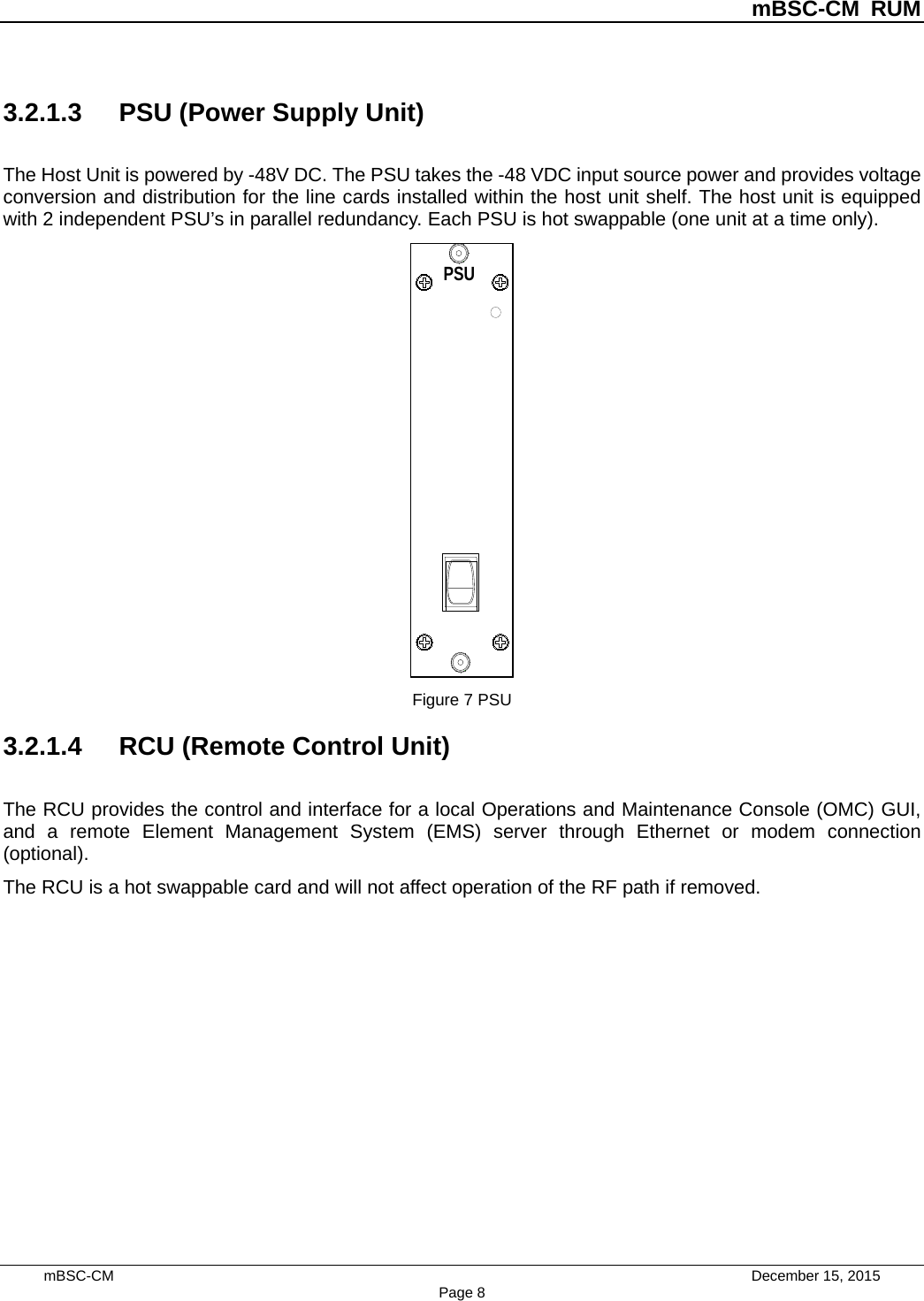          mBSC-CM RUM   mBSC-CM                                 December 15, 2015 Page 8 3.2.1.3 PSU (Power Supply Unit) The Host Unit is powered by -48V DC. The PSU takes the -48 VDC input source power and provides voltage conversion and distribution for the line cards installed within the host unit shelf. The host unit is equipped with 2 independent PSU’s in parallel redundancy. Each PSU is hot swappable (one unit at a time only). PSU10 Figure 7 PSU 3.2.1.4 RCU (Remote Control Unit) The RCU provides the control and interface for a local Operations and Maintenance Console (OMC) GUI, and a remote Element Management System (EMS) server through Ethernet or modem connection (optional).   The RCU is a hot swappable card and will not affect operation of the RF path if removed. 