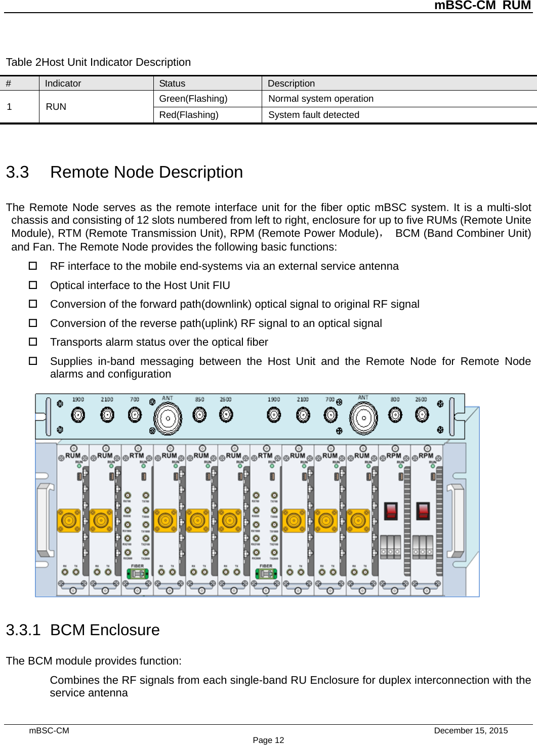          mBSC-CM RUM   mBSC-CM                                 December 15, 2015 Page 12 Table 2Host Unit Indicator Description # Indicator Status Description 1  RUN Green(Flashing) Normal system operation Red(Flashing)  System fault detected  3.3 Remote Node Description The Remote Node serves as the remote interface unit for the fiber optic mBSC system. It is a multi-slot chassis and consisting of 12 slots numbered from left to right, enclosure for up to five RUMs (Remote Unite Module), RTM (Remote Transmission Unit), RPM (Remote Power Module)， BCM (Band Combiner Unit) and Fan. The Remote Node provides the following basic functions:  RF interface to the mobile end-systems via an external service antenna  Optical interface to the Host Unit FIU  Conversion of the forward path(downlink) optical signal to original RF signal  Conversion of the reverse path(uplink) RF signal to an optical signal    Transports alarm status over the optical fiber  Supplies in-band messaging between the Host Unit and the Remote Node for Remote Node alarms and configuration  3.3.1 BCM Enclosure The BCM module provides function: Combines the RF signals from each single-band RU Enclosure for duplex interconnection with the service antenna 