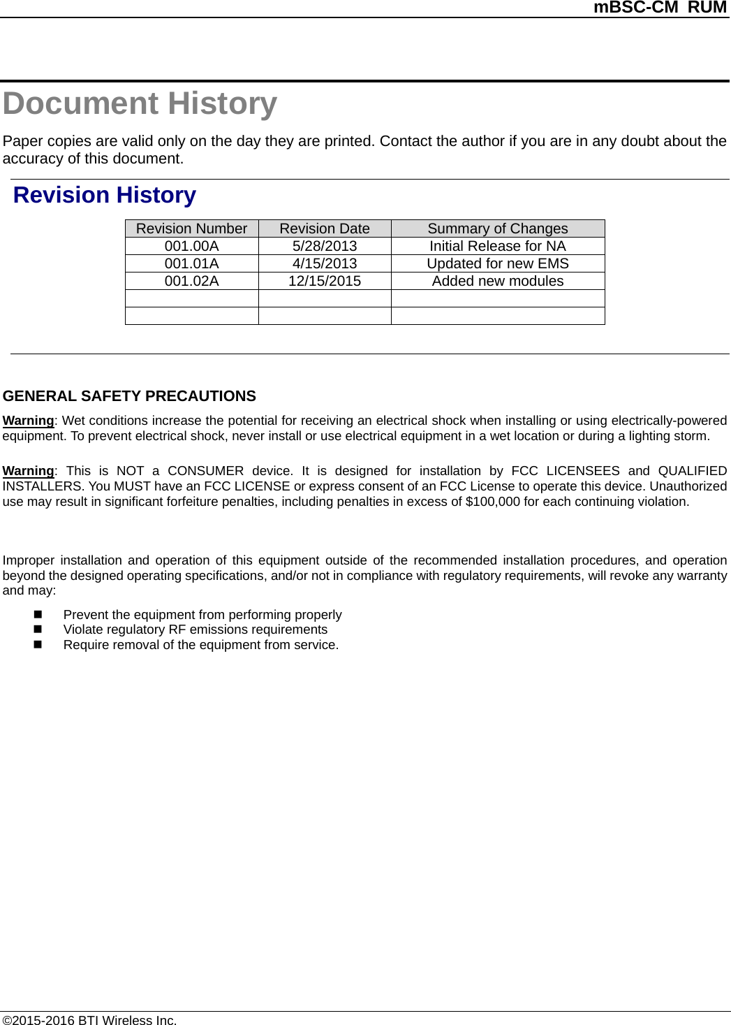          mBSC-CM RUM   ©2015-2016 BTI Wireless Inc. Document History Paper copies are valid only on the day they are printed. Contact the author if you are in any doubt about the accuracy of this document. Revision History Revision Number Revision Date Summary of Changes 001.00A 5/28/2013 Initial Release for NA   001.01A 4/15/2013 Updated for new EMS   001.02A 12/15/2015 Added new modules           GENERAL SAFETY PRECAUTIONS Warning: Wet conditions increase the potential for receiving an electrical shock when installing or using electrically-powered equipment. To prevent electrical shock, never install or use electrical equipment in a wet location or during a lighting storm. Warning:  This is NOT a CONSUMER device. It is designed for installation by FCC LICENSEES and QUALIFIED INSTALLERS. You MUST have an FCC LICENSE or express consent of an FCC License to operate this device. Unauthorized use may result in significant forfeiture penalties, including penalties in excess of $100,000 for each continuing violation.  Improper installation and operation of this equipment  outside of the recommended installation procedures, and operation beyond the designed operating specifications, and/or not in compliance with regulatory requirements, will revoke any warranty and may:  Prevent the equipment from performing properly  Violate regulatory RF emissions requirements  Require removal of the equipment from service.  