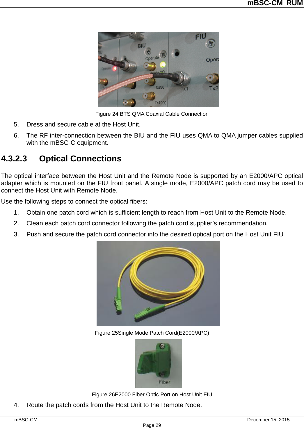          mBSC-CM RUM   mBSC-CM                                 December 15, 2015 Page 29  Figure 24 BTS QMA Coaxial Cable Connection 5. Dress and secure cable at the Host Unit. 6. The RF inter-connection between the BIU and the FIU uses QMA to QMA jumper cables supplied with the mBSC-C equipment. 4.3.2.3 Optical Connections The optical interface between the Host Unit and the Remote Node is supported by an E2000/APC optical adapter which is mounted on the FIU front panel. A single mode, E2000/APC patch cord may be used to connect the Host Unit with Remote Node. Use the following steps to connect the optical fibers: 1. Obtain one patch cord which is sufficient length to reach from Host Unit to the Remote Node. 2. Clean each patch cord connector following the patch cord supplier’s recommendation. 3. Push and secure the patch cord connector into the desired optical port on the Host Unit FIU  Figure 25Single Mode Patch Cord(E2000/APC)  Figure 26E2000 Fiber Optic Port on Host Unit FIU 4. Route the patch cords from the Host Unit to the Remote Node. 