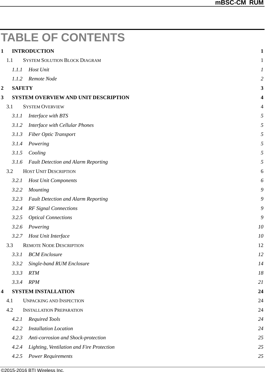          mBSC-CM RUM   ©2015-2016 BTI Wireless Inc. TABLE OF CONTENTS 1 INTRODUCTION  1 1.1 SYSTEM SOLUTION BLOCK DIAGRAM  1 1.1.1 Host Unit  1 1.1.2 Remote Node  2 2 SAFETY  3 3 SYSTEM OVERVIEW AND UNIT DESCRIPTION  4 3.1 SYSTEM OVERVIEW  4 3.1.1 Interface with BTS  5 3.1.2 Interface with Cellular Phones  5 3.1.3 Fiber Optic Transport  5 3.1.4 Powering  5 3.1.5 Cooling  5 3.1.6 Fault Detection and Alarm Reporting  5 3.2 HOST UNIT DESCRIPTION  6 3.2.1 Host Unit Components  6 3.2.2 Mounting  9 3.2.3 Fault Detection and Alarm Reporting  9 3.2.4 RF Signal Connections  9 3.2.5 Optical Connections  9 3.2.6 Powering 10 3.2.7 Host Unit Interface 10 3.3 REMOTE NODE DESCRIPTION 12 3.3.1 BCM Enclosure 12 3.3.2 Single-band RUM Enclosure 14 3.3.3 RTM  18 3.3.4 RPM  21 4 SYSTEM INSTALLATION 24 4.1 UNPACKING AND INSPECTION 24 4.2 INSTALLATION PREPARATION 24 4.2.1 Required Tools 24 4.2.2 Installation Location 24 4.2.3 Anti-corrosion and Shock-protection 25 4.2.4 Lighting, Ventilation and Fire Protection 25 4.2.5 Power Requirements 25 