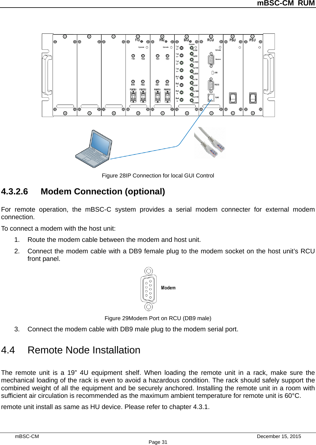          mBSC-CM RUM   mBSC-CM                                 December 15, 2015 Page 31  Figure 28IP Connection for local GUI Control 4.3.2.6 Modem Connection (optional) For remote operation, the mBSC-C system provides a serial modem connecter for external modem connection. To connect a modem with the host unit: 1. Route the modem cable between the modem and host unit. 2. Connect the modem cable with a DB9 female plug to the modem socket on the host unit’s RCU front panel.  Figure 29Modem Port on RCU (DB9 male) 3. Connect the modem cable with DB9 male plug to the modem serial port. 4.4 Remote Node Installation The remote unit is a 19” 4U equipment shelf. When loading the remote unit in a rack, make sure the mechanical loading of the rack is even to avoid a hazardous condition. The rack should safely support the combined weight of all the equipment and be securely anchored. Installing the remote unit in a room with sufficient air circulation is recommended as the maximum ambient temperature for remote unit is 60°C.   remote unit install as same as HU device. Please refer to chapter 4.3.1.    