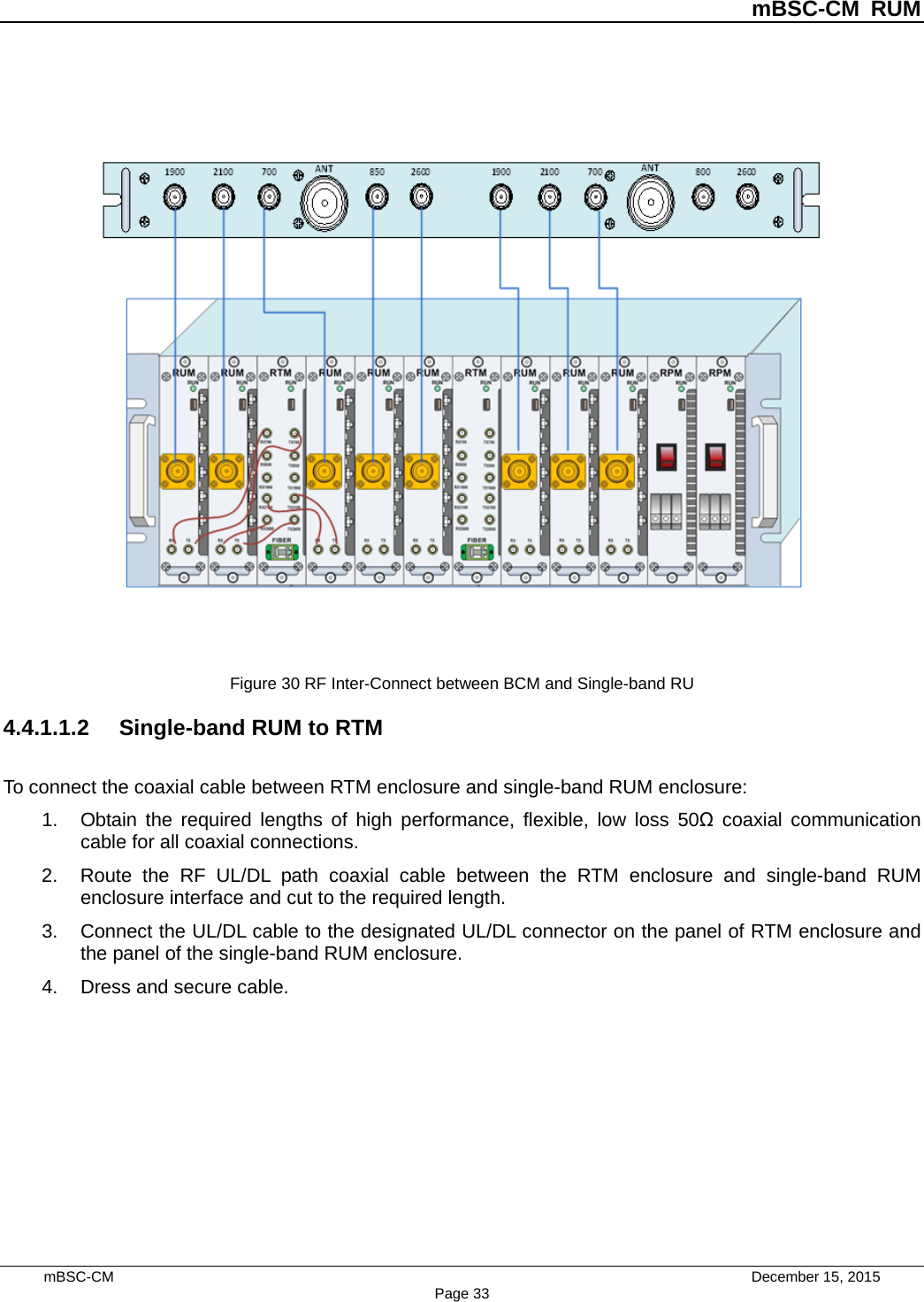          mBSC-CM RUM   mBSC-CM                                 December 15, 2015 Page 33   Figure 30 RF Inter-Connect between BCM and Single-band RU 4.4.1.1.2 Single-band RUM to RTM To connect the coaxial cable between RTM enclosure and single-band RUM enclosure: 1. Obtain the required lengths of high performance, flexible, low loss 50Ω coaxial communication cable for all coaxial connections. 2. Route the RF UL/DL path coaxial cable between the RTM enclosure and single-band  RUM enclosure interface and cut to the required length. 3. Connect the UL/DL cable to the designated UL/DL connector on the panel of RTM enclosure and the panel of the single-band RUM enclosure. 4. Dress and secure cable. 