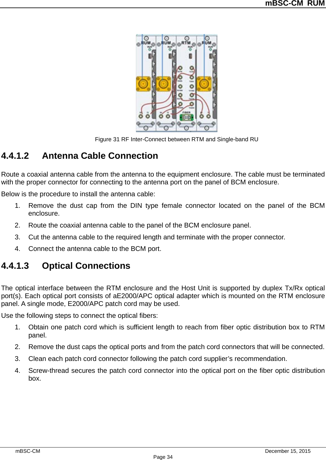          mBSC-CM RUM   mBSC-CM                                 December 15, 2015 Page 34  Figure 31 RF Inter-Connect between RTM and Single-band RU 4.4.1.2 Antenna Cable Connection Route a coaxial antenna cable from the antenna to the equipment enclosure. The cable must be terminated with the proper connector for connecting to the antenna port on the panel of BCM enclosure. Below is the procedure to install the antenna cable: 1. Remove the dust cap from the DIN type female connector located on the panel of the BCM enclosure. 2. Route the coaxial antenna cable to the panel of the BCM enclosure panel. 3. Cut the antenna cable to the required length and terminate with the proper connector. 4. Connect the antenna cable to the BCM port. 4.4.1.3 Optical Connections The optical interface between the RTM enclosure and the Host Unit is supported by duplex Tx/Rx optical port(s). Each optical port consists of aE2000/APC optical adapter which is mounted on the RTM enclosure panel. A single mode, E2000/APC patch cord may be used. Use the following steps to connect the optical fibers: 1. Obtain one patch cord which is sufficient length to reach from fiber optic distribution box to RTM panel. 2. Remove the dust caps the optical ports and from the patch cord connectors that will be connected. 3. Clean each patch cord connector following the patch cord supplier’s recommendation. 4. Screw-thread secures the patch cord connector into the optical port on the fiber optic distribution box. 