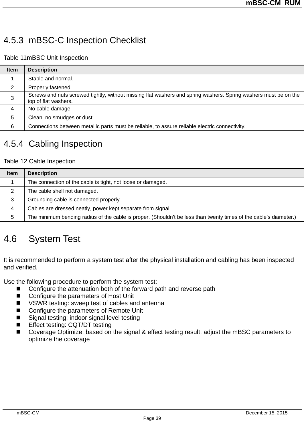          mBSC-CM RUM   mBSC-CM                                 December 15, 2015 Page 39 4.5.3 mBSC-C Inspection Checklist Table 11mBSC Unit Inspection Item Description 1  Stable and normal. 2  Properly fastened 3 Screws and nuts screwed tightly, without missing flat washers and spring washers. Spring washers must be on the top of flat washers. 4  No cable damage. 5  Clean, no smudges or dust. 6  Connections between metallic parts must be reliable, to assure reliable electric connectivity. 4.5.4  Cabling Inspection Table 12 Cable Inspection Item Description 1  The connection of the cable is tight, not loose or damaged. 2  The cable shell not damaged.   3  Grounding cable is connected properly. 4  Cables are dressed neatly, power kept separate from signal. 5  The minimum bending radius of the cable is proper. (Shouldn’t be less than twenty times of the cable’s diameter.) 4.6 System Test It is recommended to perform a system test after the physical installation and cabling has been inspected and verified.  Use the following procedure to perform the system test:  Configure the attenuation both of the forward path and reverse path  Configure the parameters of Host Unit  VSWR testing: sweep test of cables and antenna  Configure the parameters of Remote Unit  Signal testing: indoor signal level testing  Effect testing: CQT/DT testing  Coverage Optimize: based on the signal &amp; effect testing result, adjust the mBSC parameters to optimize the coverage  