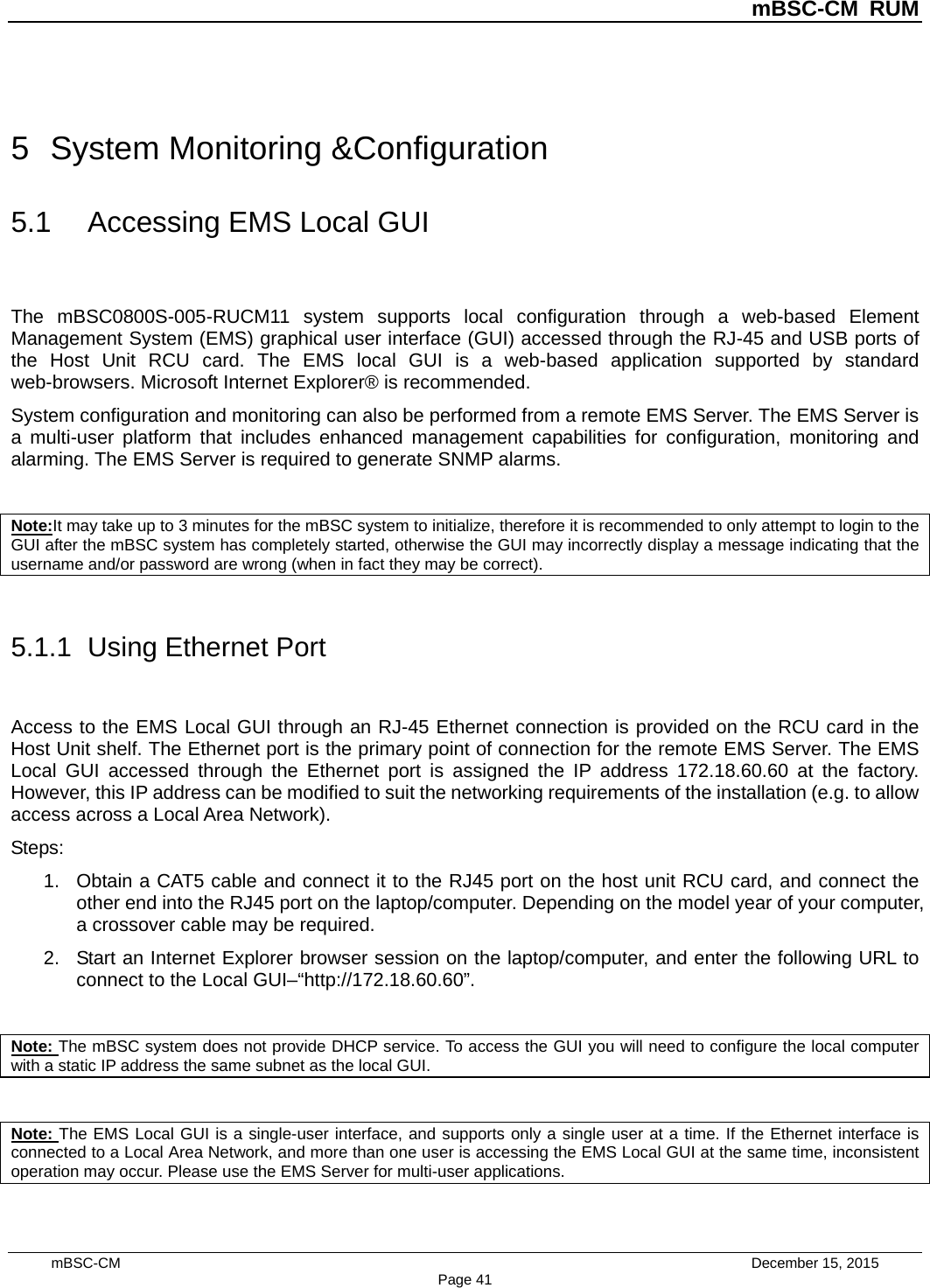          mBSC-CM RUM   mBSC-CM                                 December 15, 2015 Page 41 5  System Monitoring &amp;Configuration 5.1 Accessing EMS Local GUI The mBSC0800S-005-RUCM11 system supports local configuration through a web-based Element Management System (EMS) graphical user interface (GUI) accessed through the RJ-45 and USB ports of the Host Unit RCU card. The EMS local GUI is a web-based application supported by standard web-browsers. Microsoft Internet Explorer® is recommended. System configuration and monitoring can also be performed from a remote EMS Server. The EMS Server is a multi-user platform that includes enhanced management capabilities for configuration, monitoring and alarming. The EMS Server is required to generate SNMP alarms.  Note:It may take up to 3 minutes for the mBSC system to initialize, therefore it is recommended to only attempt to login to the GUI after the mBSC system has completely started, otherwise the GUI may incorrectly display a message indicating that the username and/or password are wrong (when in fact they may be correct).  5.1.1  Using Ethernet Port Access to the EMS Local GUI through an RJ-45 Ethernet connection is provided on the RCU card in the Host Unit shelf. The Ethernet port is the primary point of connection for the remote EMS Server. The EMS Local GUI accessed through the Ethernet port is assigned the IP address 172.18.60.60 at the factory. However, this IP address can be modified to suit the networking requirements of the installation (e.g. to allow access across a Local Area Network). Steps: 1. Obtain a CAT5 cable and connect it to the RJ45 port on the host unit RCU card, and connect the other end into the RJ45 port on the laptop/computer. Depending on the model year of your computer, a crossover cable may be required.   2. Start an Internet Explorer browser session on the laptop/computer, and enter the following URL to connect to the Local GUI–“http://172.18.60.60”.    Note: The mBSC system does not provide DHCP service. To access the GUI you will need to configure the local computer with a static IP address the same subnet as the local GUI.  Note: The EMS Local GUI is a single-user interface, and supports only a single user at a time. If the Ethernet interface is connected to a Local Area Network, and more than one user is accessing the EMS Local GUI at the same time, inconsistent operation may occur. Please use the EMS Server for multi-user applications. 