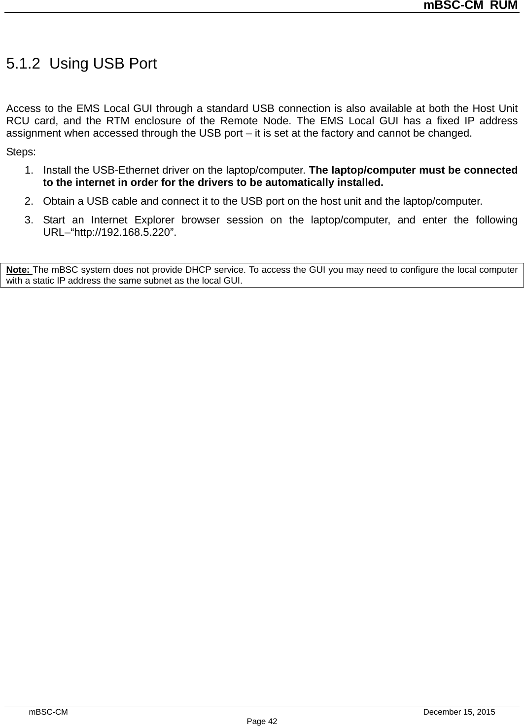 mBSC-CM RUM mBSC-CM    December 15, 2015 Page 425.1.2 Using USB Port Access to the EMS Local GUI through a standard USB connection is also available at both the Host Unit RCU card, and the RTM enclosure of the Remote Node.  The EMS Local GUI has a fixed IP address assignment when accessed through the USB port – it is set at the factory and cannot be changed. Steps: 1. Install the USB-Ethernet driver on the laptop/computer. The laptop/computer must be connectedto the internet in order for the drivers to be automatically installed.2. Obtain a USB cable and connect it to the USB port on the host unit and the laptop/computer.3. Start an Internet Explorer browser session on the laptop/computer, and enter the followingURL–“http://192.168.5.220”.Note: The mBSC system does not provide DHCP service. To access the GUI you may need to configure the local computer with a static IP address the same subnet as the local GUI. 