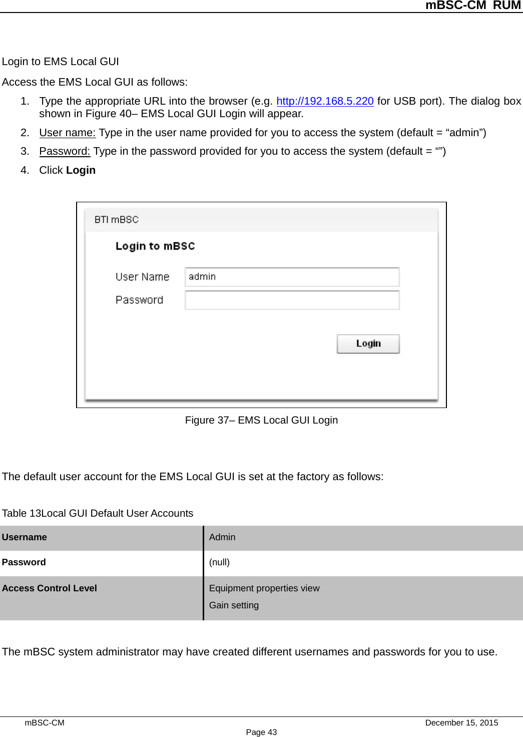          mBSC-CM RUM   mBSC-CM                                 December 15, 2015 Page 43 Login to EMS Local GUI Access the EMS Local GUI as follows: 1. Type the appropriate URL into the browser (e.g. http://192.168.5.220 for USB port). The dialog box shown in Figure 40– EMS Local GUI Login will appear. 2. User name: Type in the user name provided for you to access the system (default = “admin”) 3. Password: Type in the password provided for you to access the system (default = “”) 4. Click Login   Figure 37– EMS Local GUI Login   The default user account for the EMS Local GUI is set at the factory as follows:  Table 13Local GUI Default User Accounts Username Admin   Password (null)   Access Control Level Equipment properties view Gain setting   The mBSC system administrator may have created different usernames and passwords for you to use.