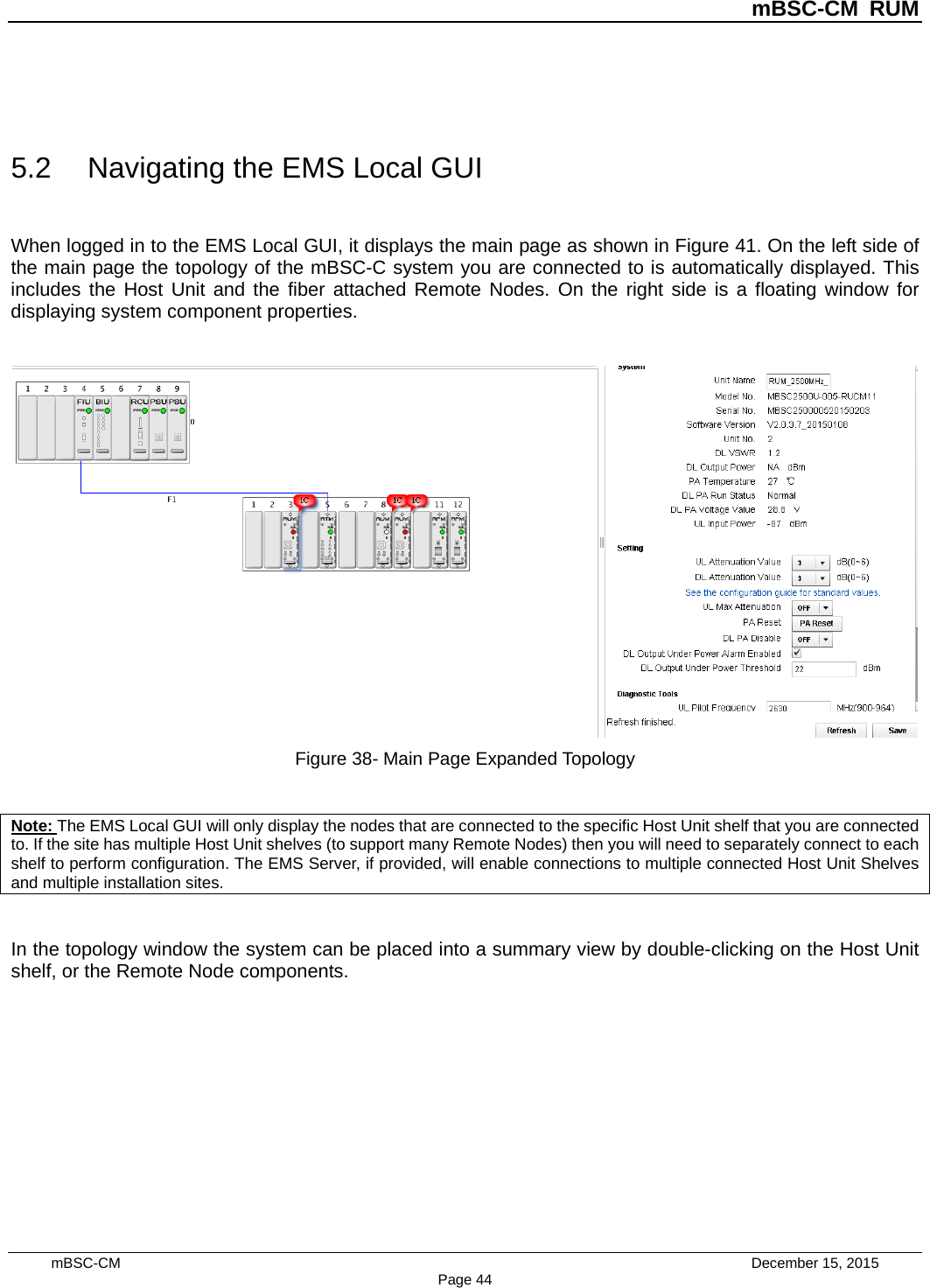          mBSC-CM RUM   mBSC-CM                                 December 15, 2015 Page 44  5.2 Navigating the EMS Local GUI When logged in to the EMS Local GUI, it displays the main page as shown in Figure 41. On the left side of the main page the topology of the mBSC-C system you are connected to is automatically displayed. This includes the Host Unit and the fiber attached Remote Nodes. On the right side is a floating window for displaying system component properties.   Figure 38- Main Page Expanded Topology  Note: The EMS Local GUI will only display the nodes that are connected to the specific Host Unit shelf that you are connected to. If the site has multiple Host Unit shelves (to support many Remote Nodes) then you will need to separately connect to each shelf to perform configuration. The EMS Server, if provided, will enable connections to multiple connected Host Unit Shelves and multiple installation sites.  In the topology window the system can be placed into a summary view by double-clicking on the Host Unit shelf, or the Remote Node components. 