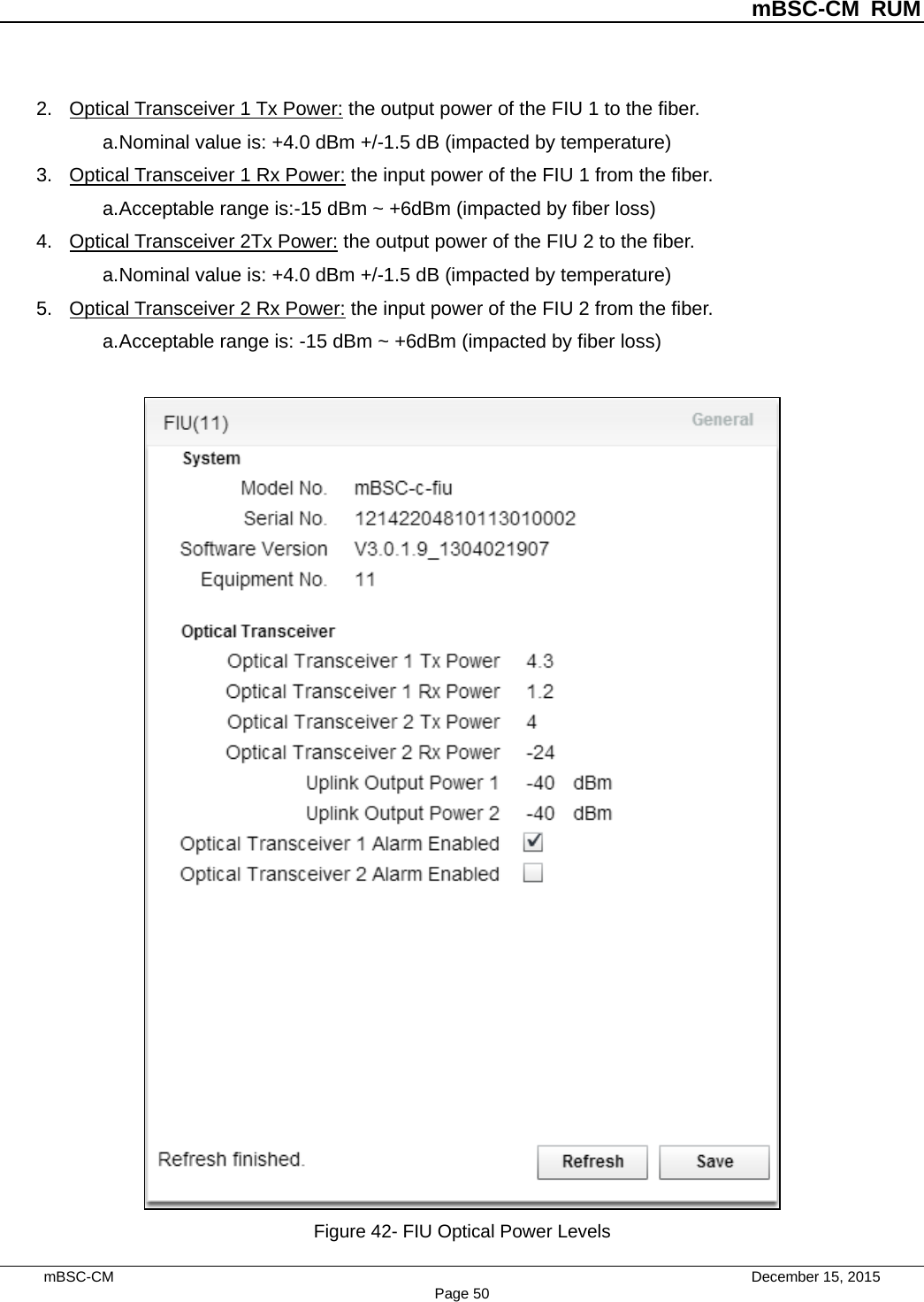          mBSC-CM RUM   mBSC-CM                                 December 15, 2015 Page 50 2. Optical Transceiver 1 Tx Power: the output power of the FIU 1 to the fiber.   a. Nominal value is: +4.0 dBm +/-1.5 dB (impacted by temperature) 3. Optical Transceiver 1 Rx Power: the input power of the FIU 1 from the fiber.   a. Acceptable range is:-15 dBm ~ +6dBm (impacted by fiber loss) 4. Optical Transceiver 2Tx Power: the output power of the FIU 2 to the fiber.   a. Nominal value is: +4.0 dBm +/-1.5 dB (impacted by temperature) 5. Optical Transceiver 2 Rx Power: the input power of the FIU 2 from the fiber.   a. Acceptable range is: -15 dBm ~ +6dBm (impacted by fiber loss)   Figure 42- FIU Optical Power Levels 