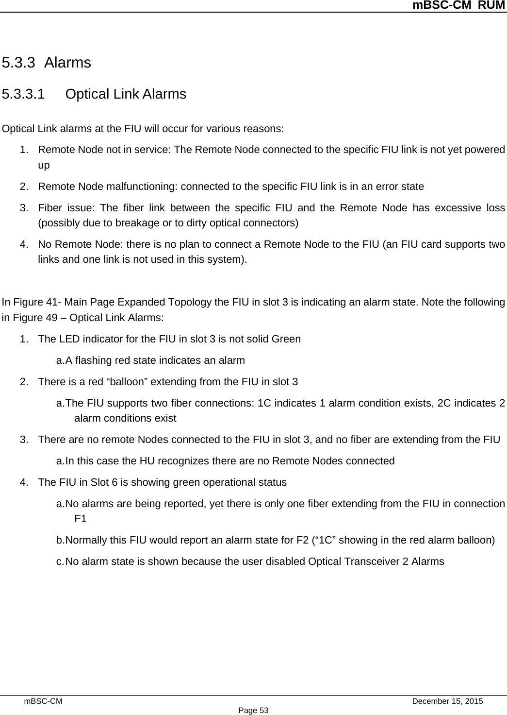          mBSC-CM RUM   mBSC-CM                                 December 15, 2015 Page 53 5.3.3 Alarms 5.3.3.1 Optical Link Alarms Optical Link alarms at the FIU will occur for various reasons: 1. Remote Node not in service: The Remote Node connected to the specific FIU link is not yet powered up 2. Remote Node malfunctioning: connected to the specific FIU link is in an error state 3. Fiber issue: The fiber link between the specific FIU and the Remote Node has excessive loss (possibly due to breakage or to dirty optical connectors) 4. No Remote Node: there is no plan to connect a Remote Node to the FIU (an FIU card supports two links and one link is not used in this system).  In Figure 41- Main Page Expanded Topology the FIU in slot 3 is indicating an alarm state. Note the following in Figure 49 – Optical Link Alarms: 1. The LED indicator for the FIU in slot 3 is not solid Green   a. A flashing red state indicates an alarm 2. There is a red “balloon” extending from the FIU in slot 3 a. The FIU supports two fiber connections: 1C indicates 1 alarm condition exists, 2C indicates 2 alarm conditions exist 3. There are no remote Nodes connected to the FIU in slot 3, and no fiber are extending from the FIU a. In this case the HU recognizes there are no Remote Nodes connected 4. The FIU in Slot 6 is showing green operational status a. No alarms are being reported, yet there is only one fiber extending from the FIU in connection F1 b. Normally this FIU would report an alarm state for F2 (“1C” showing in the red alarm balloon) c. No alarm state is shown because the user disabled Optical Transceiver 2 Alarms  