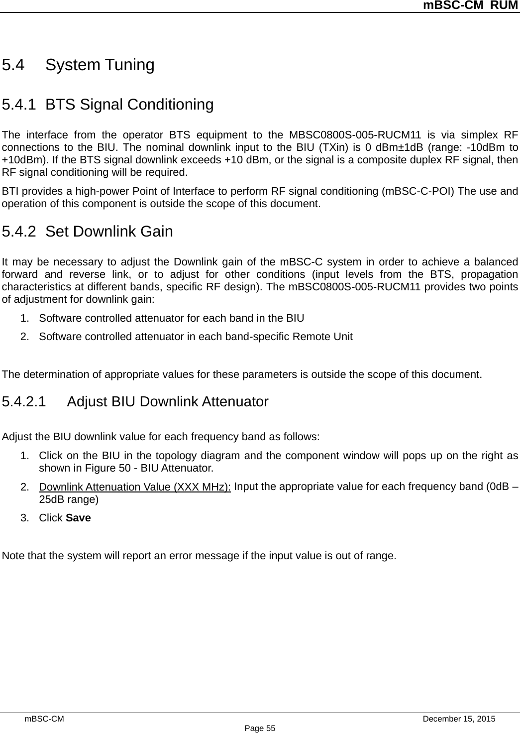          mBSC-CM RUM   mBSC-CM                                 December 15, 2015 Page 55 5.4 System Tuning 5.4.1 BTS Signal Conditioning The interface from the operator BTS equipment to the MBSC0800S-005-RUCM11 is via simplex RF connections to the BIU. The nominal downlink input to the BIU (TXin) is 0 dBm±1dB (range: -10dBm to +10dBm). If the BTS signal downlink exceeds +10 dBm, or the signal is a composite duplex RF signal, then RF signal conditioning will be required. BTI provides a high-power Point of Interface to perform RF signal conditioning (mBSC-C-POI) The use and operation of this component is outside the scope of this document. 5.4.2 Set Downlink Gain It may be necessary to adjust the Downlink gain of the mBSC-C system in order to achieve a balanced forward and reverse link, or to adjust for other conditions (input levels from the BTS, propagation characteristics at different bands, specific RF design). The mBSC0800S-005-RUCM11 provides two points of adjustment for downlink gain: 1. Software controlled attenuator for each band in the BIU 2. Software controlled attenuator in each band-specific Remote Unit  The determination of appropriate values for these parameters is outside the scope of this document.   5.4.2.1 Adjust BIU Downlink Attenuator Adjust the BIU downlink value for each frequency band as follows: 1. Click on the BIU in the topology diagram and the component window will pops up on the right as shown in Figure 50 - BIU Attenuator.   2. Downlink Attenuation Value (XXX MHz): Input the appropriate value for each frequency band (0dB – 25dB range) 3. Click Save  Note that the system will report an error message if the input value is out of range. 