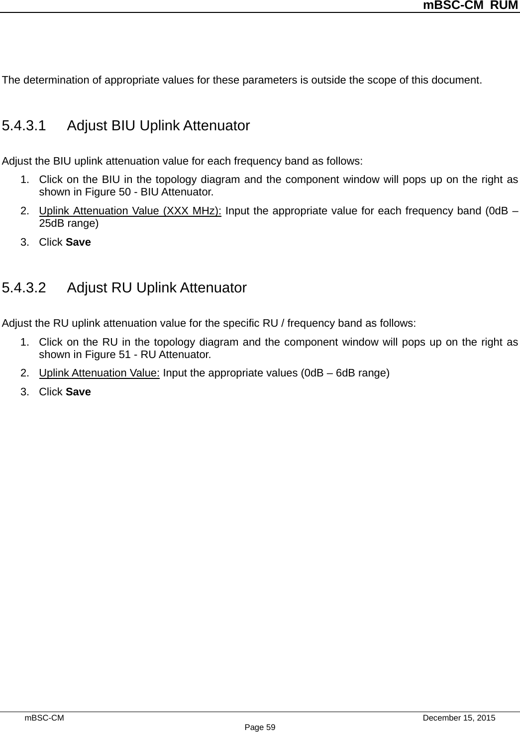          mBSC-CM RUM   mBSC-CM                                 December 15, 2015 Page 59  The determination of appropriate values for these parameters is outside the scope of this document.    5.4.3.1 Adjust BIU Uplink Attenuator Adjust the BIU uplink attenuation value for each frequency band as follows: 1. Click on the BIU in the topology diagram and the component window will pops up on the right as shown in Figure 50 - BIU Attenuator.   2. Uplink Attenuation Value (XXX MHz): Input the appropriate value for each frequency band (0dB – 25dB range) 3. Click Save  5.4.3.2 Adjust RU Uplink Attenuator Adjust the RU uplink attenuation value for the specific RU / frequency band as follows: 1. Click on the RU in the topology diagram and the component window will pops up on the right as shown in Figure 51 - RU Attenuator.   2. Uplink Attenuation Value: Input the appropriate values (0dB – 6dB range) 3. Click Save  
