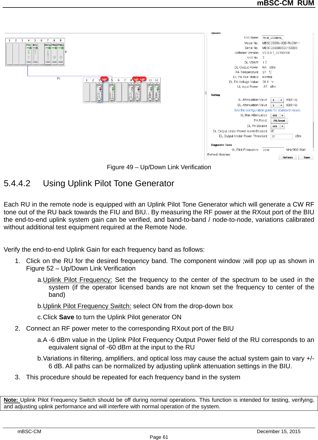          mBSC-CM RUM   mBSC-CM                                 December 15, 2015 Page 61  Figure 49 – Up/Down Link Verification 5.4.4.2 Using Uplink Pilot Tone Generator Each RU in the remote node is equipped with an Uplink Pilot Tone Generator which will generate a CW RF tone out of the RU back towards the FIU and BIU.. By measuring the RF power at the RXout port of the BIU the end-to-end uplink system gain can be verified, and band-to-band / node-to-node, variations calibrated without additional test equipment required at the Remote Node.  Verify the end-to-end Uplink Gain for each frequency band as follows: 1. Click on the RU for the desired frequency band. The component window ;will pop up as shown in Figure 52 – Up/Down Link Verification a. Uplink Pilot Frequency: Set the frequency to the center of the spectrum to be used in the system (if the operator licensed bands are not known set the frequency to center of the band) b. Uplink Pilot Frequency Switch: select ON from the drop-down box c. Click Save to turn the Uplink Pilot generator ON 2. Connect an RF power meter to the corresponding RXout port of the BIU a. A -6 dBm value in the Uplink Pilot Frequency Output Power field of the RU corresponds to an equivalent signal of -60 dBm at the input to the RU b. Variations in filtering, amplifiers, and optical loss may cause the actual system gain to vary +/- 6 dB. All paths can be normalized by adjusting uplink attenuation settings in the BIU. 3. This procedure should be repeated for each frequency band in the system  Note: Uplink Pilot Frequency Switch should be off during normal operations. This function is intended for testing, verifying, and adjusting uplink performance and will interfere with normal operation of the system. 