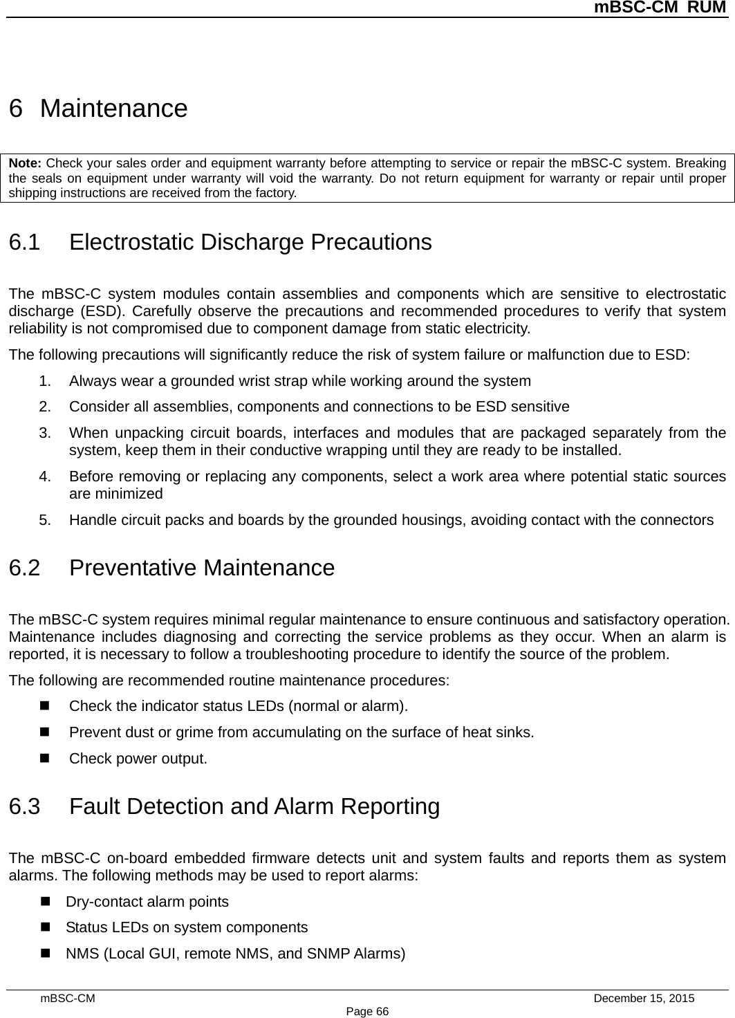          mBSC-CM RUM   mBSC-CM                                 December 15, 2015 Page 66 6  Maintenance Note: Check your sales order and equipment warranty before attempting to service or repair the mBSC-C system. Breaking the seals on equipment under warranty will void the warranty. Do not return equipment for warranty or repair until proper shipping instructions are received from the factory. 6.1 Electrostatic Discharge Precautions The mBSC-C system modules contain assemblies and components which are sensitive to electrostatic discharge (ESD). Carefully observe the precautions and recommended procedures to verify that system reliability is not compromised due to component damage from static electricity. The following precautions will significantly reduce the risk of system failure or malfunction due to ESD: 1. Always wear a grounded wrist strap while working around the system 2. Consider all assemblies, components and connections to be ESD sensitive 3. When unpacking circuit boards, interfaces and modules that are packaged separately from the system, keep them in their conductive wrapping until they are ready to be installed. 4. Before removing or replacing any components, select a work area where potential static sources are minimized 5. Handle circuit packs and boards by the grounded housings, avoiding contact with the connectors 6.2 Preventative Maintenance The mBSC-C system requires minimal regular maintenance to ensure continuous and satisfactory operation. Maintenance includes diagnosing and correcting the service problems as they occur. When an alarm is reported, it is necessary to follow a troubleshooting procedure to identify the source of the problem. The following are recommended routine maintenance procedures:  Check the indicator status LEDs (normal or alarm).  Prevent dust or grime from accumulating on the surface of heat sinks.  Check power output. 6.3 Fault Detection and Alarm Reporting The mBSC-C on-board embedded firmware detects unit and system faults and reports them as system alarms. The following methods may be used to report alarms:  Dry-contact alarm points  Status LEDs on system components  NMS (Local GUI, remote NMS, and SNMP Alarms) 