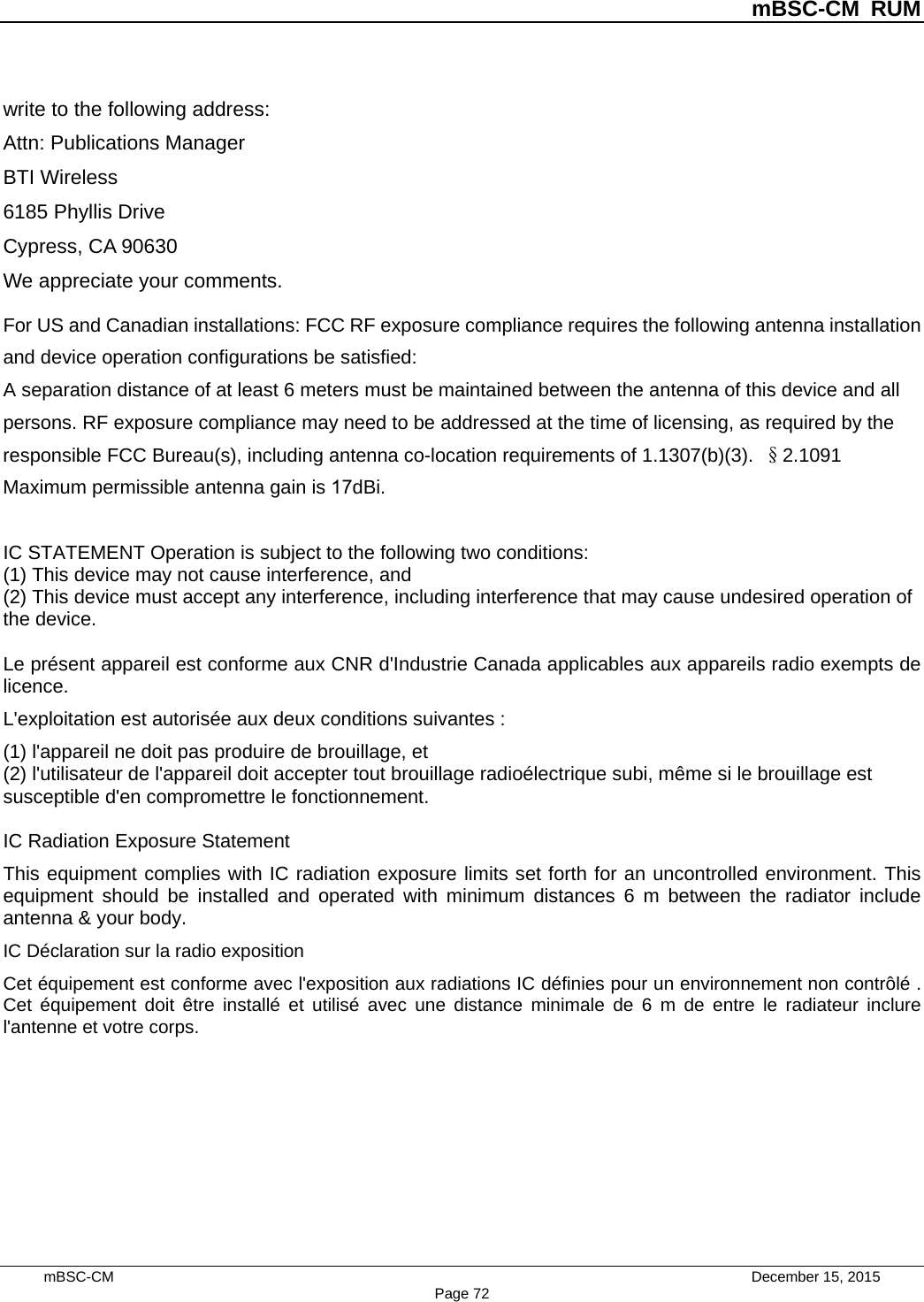 mBSC-CM RUM mBSC-CM    December 15, 2015 Page 72write to the following address: Attn: Publications Manager   BTI Wireless 6185 Phyllis Drive Cypress, CA 90630 We appreciate your comments. For US and Canadian installations: FCC RF exposure compliance requires the following antenna installation and device operation configurations be satisfied:  A separation distance of at least 6 meters must be maintained between the antenna of this device and all persons. RF exposure compliance may need to be addressed at the time of licensing, as required by the responsible FCC Bureau(s), including antenna co-location requirements of 1.1307(b)(3). §2.1091 Maximum permissible antenna gain is 17dBi. IC STATEMENT Operation is subject to the following two conditions:   (1) This device may not cause interference, and   (2) This device must accept any interference, including interference that may cause undesired operation of the device.   Le présent appareil est conforme aux CNR d&apos;Industrie Canada applicables aux appareils radio exempts de licence.   L&apos;exploitation est autorisée aux deux conditions suivantes : (1) l&apos;appareil ne doit pas produire de brouillage, et   (2) l&apos;utilisateur de l&apos;appareil doit accepter tout brouillage radioélectrique subi, même si le brouillage est susceptible d&apos;en compromettre le fonctionnement.   IC Radiation Exposure Statement This equipment complies with IC radiation exposure limits set forth for an uncontrolled environment. This equipment should be installed and operated with minimum distances 6 m between the radiator include antenna &amp; your body.   IC Déclaration sur la radio exposition Cet équipement est conforme avec l&apos;exposition aux radiations IC définies pour un environnement non contrôlé . Cet équipement doit être installé et utilisé avec une distance minimale de 6 m de entre le radiateur inclure l&apos;antenne et votre corps.   