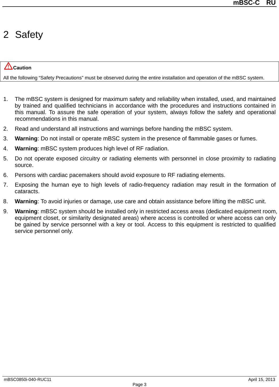 mBSC-C  RU mBSC0850i-040-RUC11   April 15, 2013 Page 32  Safety Caution All the following “Safety Precautions” must be observed during the entire installation and operation of the mBSC system. 1. The mBSC system is designed for maximum safety and reliability when installed, used, and maintainedby trained and qualified technicians in accordance with the procedures and instructions contained inthis manual. To assure the safe operation of your system, always follow the safety and operationalrecommendations in this manual.2. Read and understand all instructions and warnings before handing the mBSC system.3. Warning: Do not install or operate mBSC system in the presence of flammable gases or fumes.4. Warning: mBSC system produces high level of RF radiation.5. Do not operate exposed circuitry or radiating elements with personnel in close proximity to radiatingsource.6. Persons with cardiac pacemakers should avoid exposure to RF radiating elements.7. Exposing the human eye to high levels of radio-frequency  radiation may result in the formation ofcataracts.8. Warning: To avoid injuries or damage, use care and obtain assistance before lifting the mBSC unit.9. Warning: mBSC system should be installed only in restricted access areas (dedicated equipment room,equipment closet, or similarity designated areas) where access is controlled or where access can onlybe gained by service personnel with a key or tool. Access to this equipment is restricted to qualifiedservice personnel only.