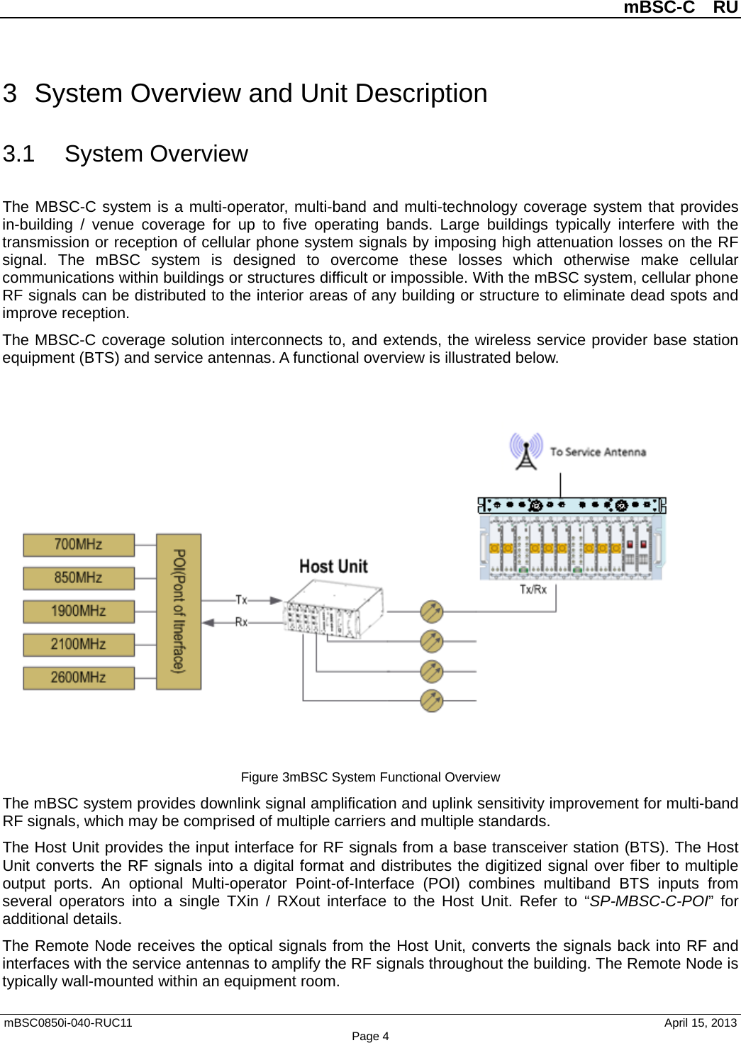 mBSC-C  RU mBSC0850i-040-RUC11   April 15, 2013 Page 43  System Overview and Unit Description 3.1 System Overview The MBSC-C system is a multi-operator, multi-band and multi-technology coverage system that provides in-building / venue coverage for up to five operating bands. Large buildings typically interfere with the transmission or reception of cellular phone system signals by imposing high attenuation losses on the RF signal. The mBSC system is designed to overcome these losses  which otherwise make cellular communications within buildings or structures difficult or impossible. With the mBSC system, cellular phone RF signals can be distributed to the interior areas of any building or structure to eliminate dead spots and improve reception. The MBSC-C coverage solution interconnects to, and extends, the wireless service provider base station equipment (BTS) and service antennas. A functional overview is illustrated below. Figure 3mBSC System Functional Overview The mBSC system provides downlink signal amplification and uplink sensitivity improvement for multi-band RF signals, which may be comprised of multiple carriers and multiple standards.   The Host Unit provides the input interface for RF signals from a base transceiver station (BTS). The Host Unit converts the RF signals into a digital format and distributes the digitized signal over fiber to multiple output ports. An optional Multi-operator Point-of-Interface (POI) combines multiband BTS inputs from several operators into a single TXin / RXout interface to the Host Unit. Refer to “SP-MBSC-C-POI”  for additional details. The Remote Node receives the optical signals from the Host Unit, converts the signals back into RF and interfaces with the service antennas to amplify the RF signals throughout the building. The Remote Node is typically wall-mounted within an equipment room. 