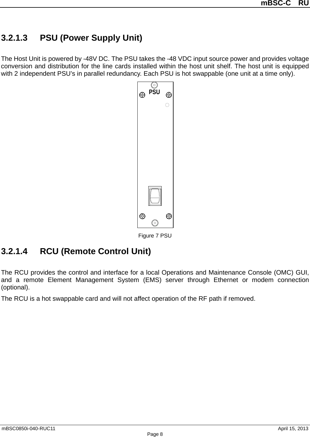 mBSC-C  RU mBSC0850i-040-RUC11   April 15, 2013 Page 83.2.1.3 PSU (Power Supply Unit) The Host Unit is powered by -48V DC. The PSU takes the -48 VDC input source power and provides voltage conversion and distribution for the line cards installed within the host unit shelf. The host unit is equipped with 2 independent PSU’s in parallel redundancy. Each PSU is hot swappable (one unit at a time only). Figure 7 PSU 3.2.1.4 RCU (Remote Control Unit) The RCU provides the control and interface for a local Operations and Maintenance Console (OMC) GUI, and  a remote Element  Management System (EMS)  server  through  Ethernet or modem connection (optional).   The RCU is a hot swappable card and will not affect operation of the RF path if removed. PSU10