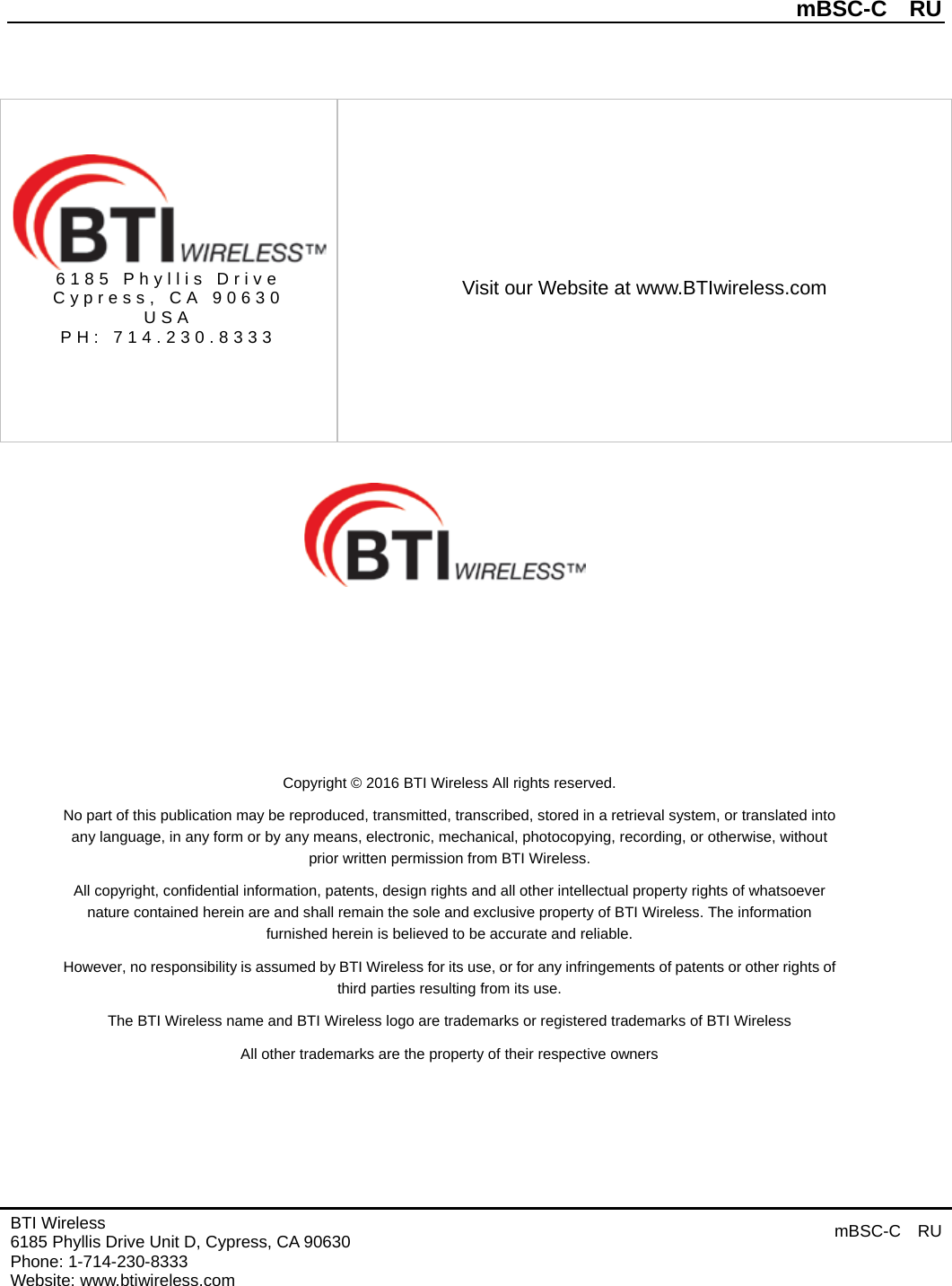          mBSC-C  RU   BTI Wireless 6185 Phyllis Drive Unit D, Cypress, CA 90630     Phone: 1-714-230-8333   Website: www.btiwireless.com mBSC-C  RU       Copyright © 2016 BTI Wireless All rights reserved. No part of this publication may be reproduced, transmitted, transcribed, stored in a retrieval system, or translated into any language, in any form or by any means, electronic, mechanical, photocopying, recording, or otherwise, without prior written permission from BTI Wireless. All copyright, confidential information, patents, design rights and all other intellectual property rights of whatsoever nature contained herein are and shall remain the sole and exclusive property of BTI Wireless. The information furnished herein is believed to be accurate and reliable. However, no responsibility is assumed by BTI Wireless for its use, or for any infringements of patents or other rights of third parties resulting from its use. The BTI Wireless name and BTI Wireless logo are trademarks or registered trademarks of BTI Wireless All other trademarks are the property of their respective owners   6185 Phyllis Drive Cypress, CA 90630 USA PH: 714.230.8333   Visit our Website at www.BTIwireless.com 