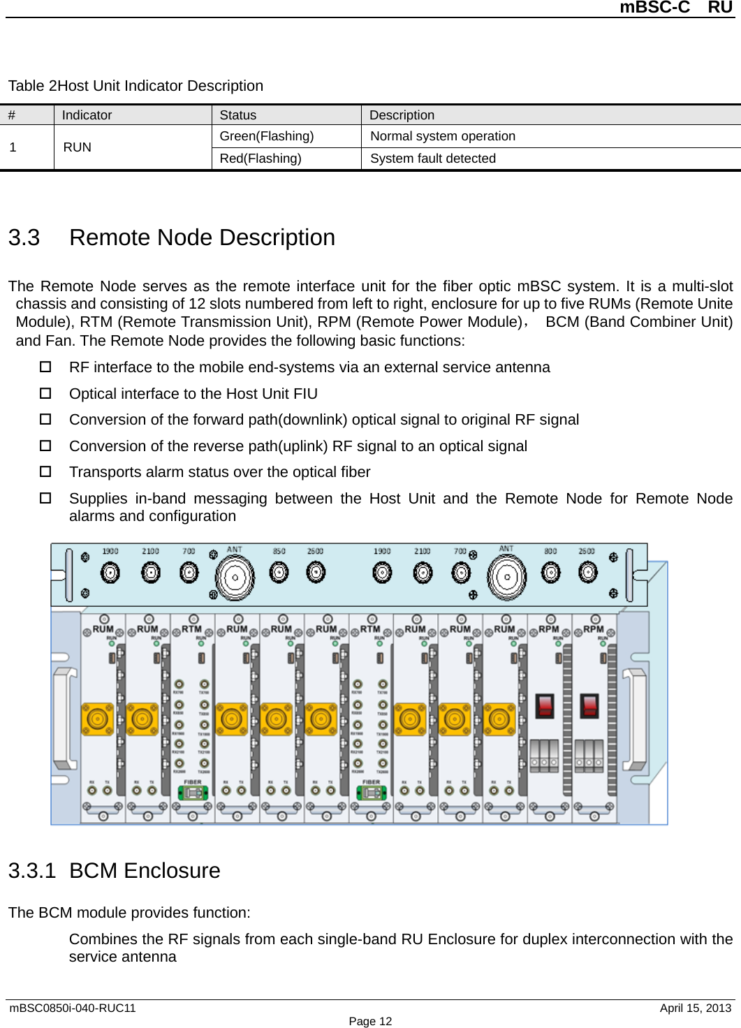 mBSC-C  RU mBSC0850i-040-RUC11   April 15, 2013 Page 12Table 2Host Unit Indicator Description # Indicator Status Description 1  RUN Green(Flashing)  Normal system operation Red(Flashing)  System fault detected 3.3 Remote Node Description The Remote Node serves as the remote interface unit for the fiber optic mBSC system. It is a multi-slot chassis and consisting of 12 slots numbered from left to right, enclosure for up to five RUMs (Remote Unite Module), RTM (Remote Transmission Unit), RPM (Remote Power Module)， BCM (Band Combiner Unit) and Fan. The Remote Node provides the following basic functions:  RF interface to the mobile end-systems via an external service antenna  Optical interface to the Host Unit FIU  Conversion of the forward path(downlink) optical signal to original RF signal  Conversion of the reverse path(uplink) RF signal to an optical signal    Transports alarm status over the optical fiber  Supplies in-band messaging between the Host Unit and the Remote Node  for Remote Node alarms and configuration 3.3.1 BCM Enclosure The BCM module provides function: Combines the RF signals from each single-band RU Enclosure for duplex interconnection with the service antenna 