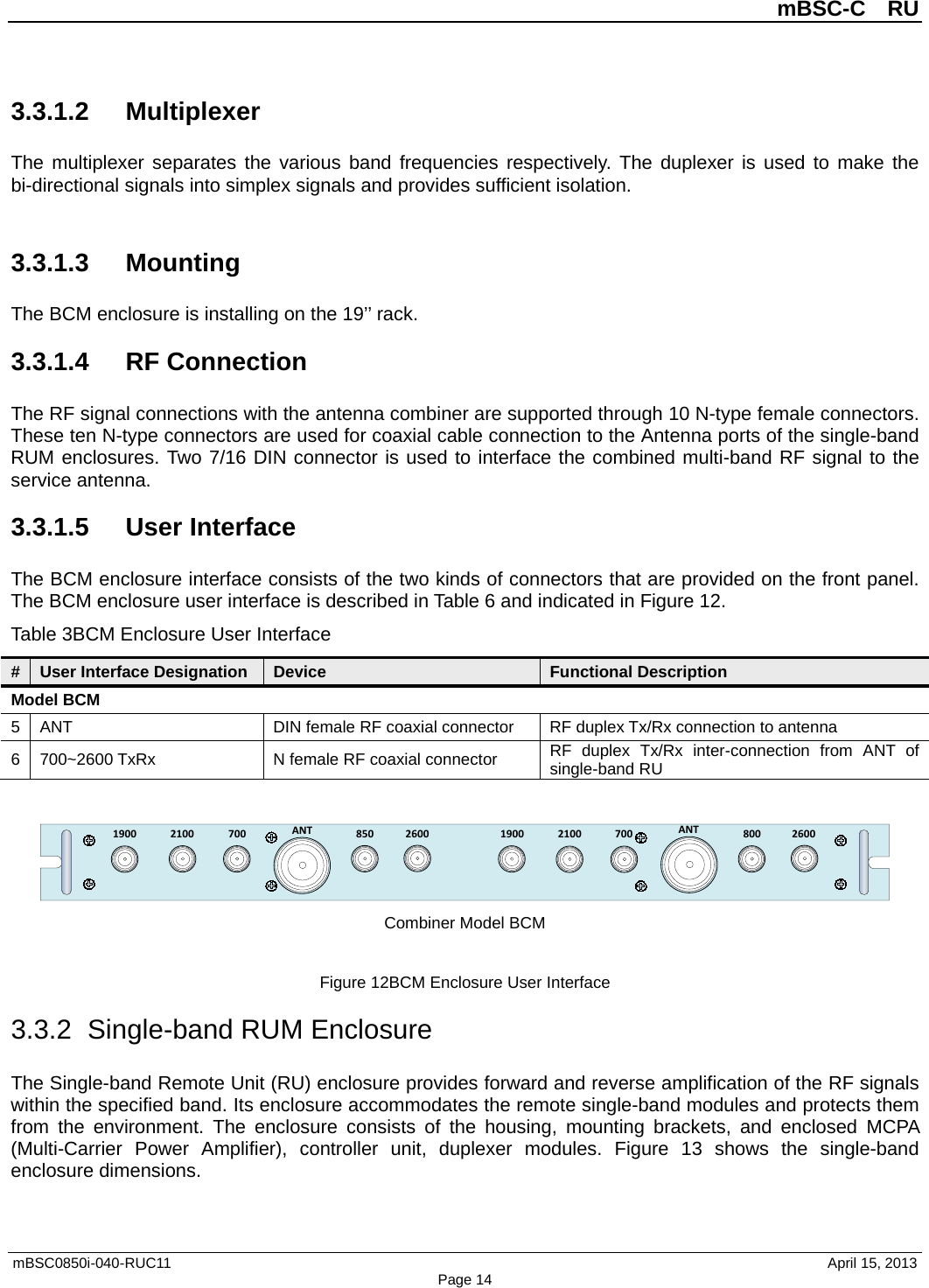          mBSC-C  RU   mBSC0850i-040-RUC11                                April 15, 2013 Page 14 3.3.1.2 Multiplexer The multiplexer separates the various band frequencies respectively. The duplexer is used to make the bi-directional signals into simplex signals and provides sufficient isolation.  3.3.1.3 Mounting The BCM enclosure is installing on the 19’’ rack. 3.3.1.4 RF Connection The RF signal connections with the antenna combiner are supported through 10 N-type female connectors. These ten N-type connectors are used for coaxial cable connection to the Antenna ports of the single-band RUM enclosures. Two 7/16 DIN connector is used to interface the combined multi-band RF signal to the service antenna. 3.3.1.5 User Interface The BCM enclosure interface consists of the two kinds of connectors that are provided on the front panel. The BCM enclosure user interface is described in Table 6 and indicated in Figure 12. Table 3BCM Enclosure User Interface # User Interface Designation Device Functional Description Model BCM 5  ANT DIN female RF coaxial connector RF duplex Tx/Rx connection to antenna 6  700~2600 TxRx N female RF coaxial connector RF  duplex  Tx/Rx inter-connection from ANT of single-band RU  1900 2100 700 ANT ANT70021001900850 8002600 2600 Combiner Model BCM  Figure 12BCM Enclosure User Interface 3.3.2  Single-band RUM Enclosure The Single-band Remote Unit (RU) enclosure provides forward and reverse amplification of the RF signals within the specified band. Its enclosure accommodates the remote single-band modules and protects them from the environment. The enclosure consists of the housing, mounting brackets, and enclosed MCPA (Multi-Carrier Power Amplifier),  controller unit, duplexer modules. Figure  13 shows the single-band enclosure dimensions. 