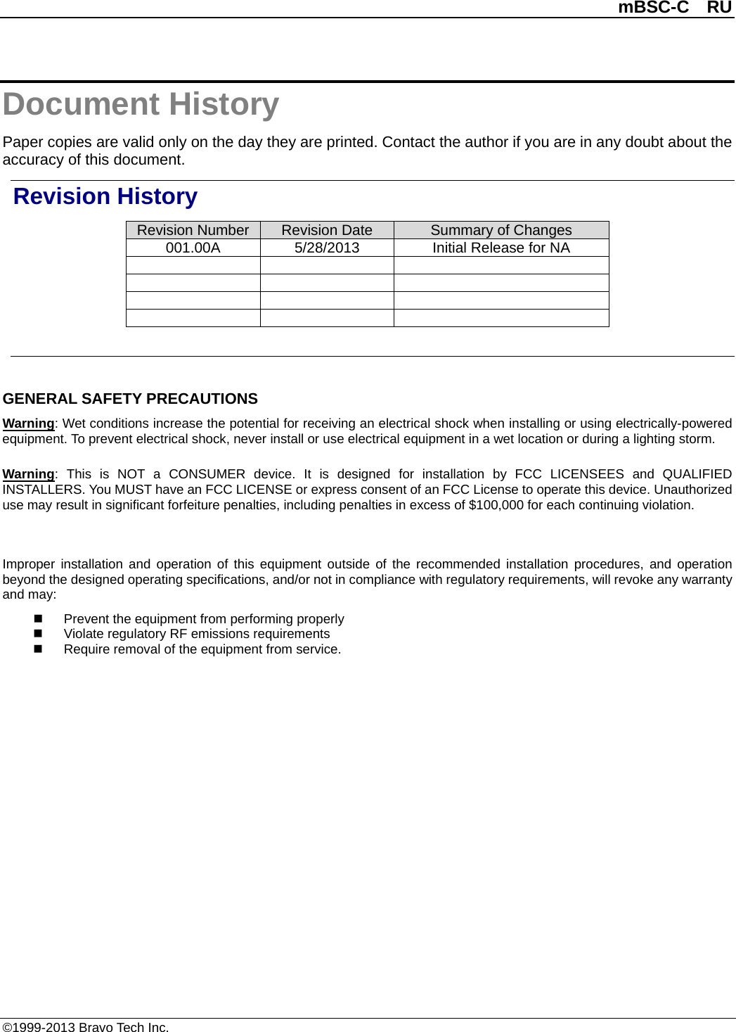          mBSC-C  RU   ©1999-2013 Bravo Tech Inc. Document History Paper copies are valid only on the day they are printed. Contact the author if you are in any doubt about the accuracy of this document. Revision History Revision Number Revision Date Summary of Changes 001.00A 5/28/2013 Initial Release for NA                 GENERAL SAFETY PRECAUTIONS Warning: Wet conditions increase the potential for receiving an electrical shock when installing or using electrically-powered equipment. To prevent electrical shock, never install or use electrical equipment in a wet location or during a lighting storm. Warning:  This is NOT a CONSUMER device. It is designed for installation by FCC LICENSEES and QUALIFIED INSTALLERS. You MUST have an FCC LICENSE or express consent of an FCC License to operate this device. Unauthorized use may result in significant forfeiture penalties, including penalties in excess of $100,000 for each continuing violation.  Improper installation and operation of this equipment outside of the recommended installation procedures, and operation beyond the designed operating specifications, and/or not in compliance with regulatory requirements, will revoke any warranty and may:  Prevent the equipment from performing properly  Violate regulatory RF emissions requirements  Require removal of the equipment from service.  