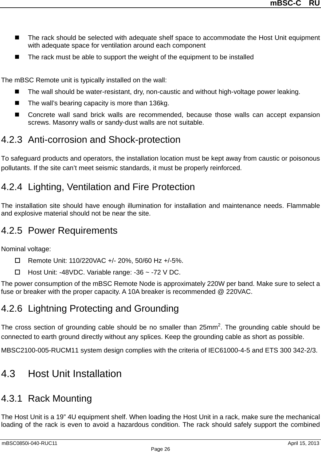          mBSC-C  RU   mBSC0850i-040-RUC11                                April 15, 2013 Page 26  The rack should be selected with adequate shelf space to accommodate the Host Unit equipment with adequate space for ventilation around each component  The rack must be able to support the weight of the equipment to be installed  The mBSC Remote unit is typically installed on the wall:  The wall should be water-resistant, dry, non-caustic and without high-voltage power leaking.  The wall’s bearing capacity is more than 136kg.   Concrete wall sand brick walls  are recommended, because those walls can  accept expansion screws. Masonry walls or sandy-dust walls are not suitable. 4.2.3 Anti-corrosion and Shock-protection To safeguard products and operators, the installation location must be kept away from caustic or poisonous pollutants. If the site can’t meet seismic standards, it must be properly reinforced. 4.2.4  Lighting, Ventilation and Fire Protection The installation site should have enough illumination for installation and maintenance needs. Flammable and explosive material should not be near the site.   4.2.5  Power Requirements Nominal voltage:  Remote Unit: 110/220VAC +/- 20%, 50/60 Hz +/-5%.  Host Unit: -48VDC. Variable range: -36 ~ -72 V DC. The power consumption of the mBSC Remote Node is approximately 220W per band. Make sure to select a fuse or breaker with the proper capacity. A 10A breaker is recommended @ 220VAC. 4.2.6  Lightning Protecting and Grounding The cross section of grounding cable should be no smaller than 25mm2. The grounding cable should be connected to earth ground directly without any splices. Keep the grounding cable as short as possible. MBSC2100-005-RUCM11 system design complies with the criteria of IEC61000-4-5 and ETS 300 342-2/3. 4.3 Host Unit Installation 4.3.1 Rack Mounting The Host Unit is a 19” 4U equipment shelf. When loading the Host Unit in a rack, make sure the mechanical loading of the rack is even to avoid a hazardous condition. The rack should safely support the combined 