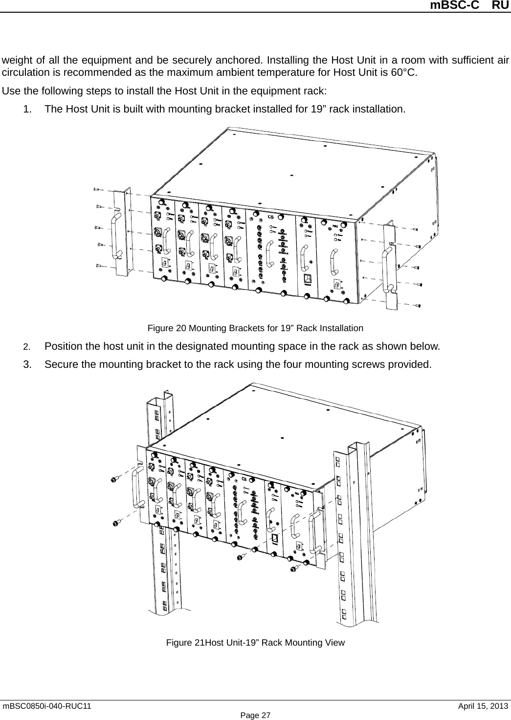          mBSC-C  RU   mBSC0850i-040-RUC11                                April 15, 2013 Page 27 weight of all the equipment and be securely anchored. Installing the Host Unit in a room with sufficient air circulation is recommended as the maximum ambient temperature for Host Unit is 60°C.   Use the following steps to install the Host Unit in the equipment rack: 1. The Host Unit is built with mounting bracket installed for 19” rack installation.  Figure 20 Mounting Brackets for 19” Rack Installation 2. Position the host unit in the designated mounting space in the rack as shown below. 3. Secure the mounting bracket to the rack using the four mounting screws provided.  Figure 21Host Unit-19” Rack Mounting View 