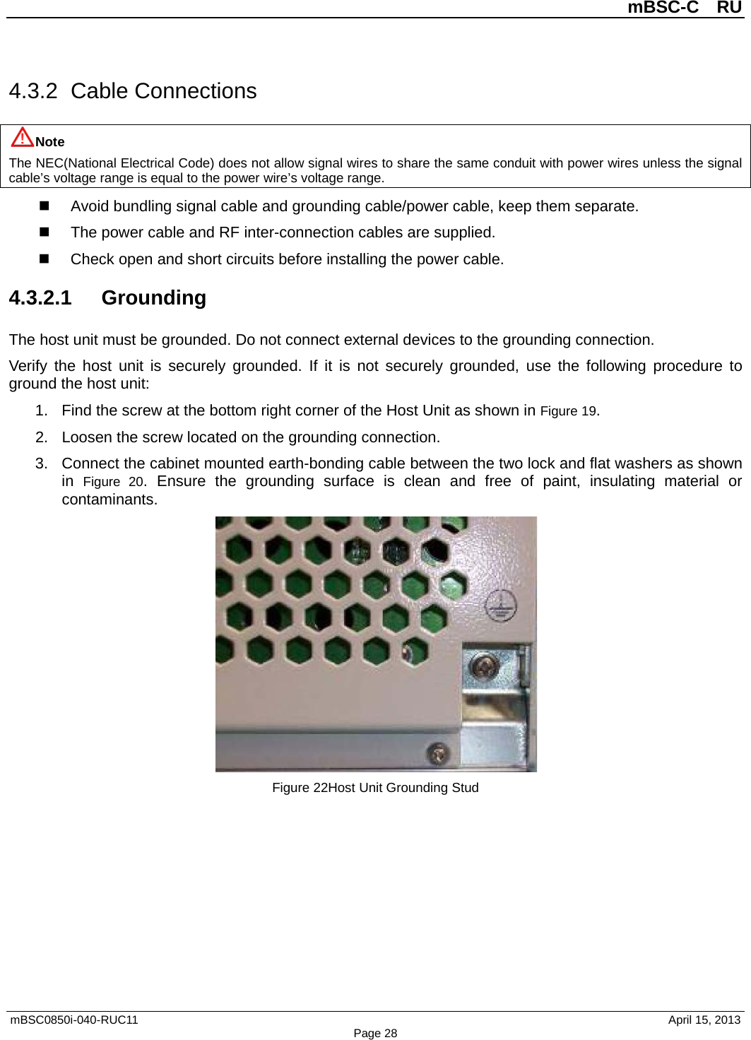          mBSC-C  RU   mBSC0850i-040-RUC11                                April 15, 2013 Page 28 4.3.2  Cable Connections Note The NEC(National Electrical Code) does not allow signal wires to share the same conduit with power wires unless the signal cable’s voltage range is equal to the power wire’s voltage range.  Avoid bundling signal cable and grounding cable/power cable, keep them separate.   The power cable and RF inter-connection cables are supplied.  Check open and short circuits before installing the power cable. 4.3.2.1 Grounding The host unit must be grounded. Do not connect external devices to the grounding connection. Verify the host unit is securely grounded. If it is not  securely grounded, use the following procedure to ground the host unit: 1. Find the screw at the bottom right corner of the Host Unit as shown in Figure 19. 2. Loosen the screw located on the grounding connection. 3. Connect the cabinet mounted earth-bonding cable between the two lock and flat washers as shown in Figure  20. Ensure the grounding surface is clean and free of paint, insulating material or contaminants.  Figure 22Host Unit Grounding Stud 