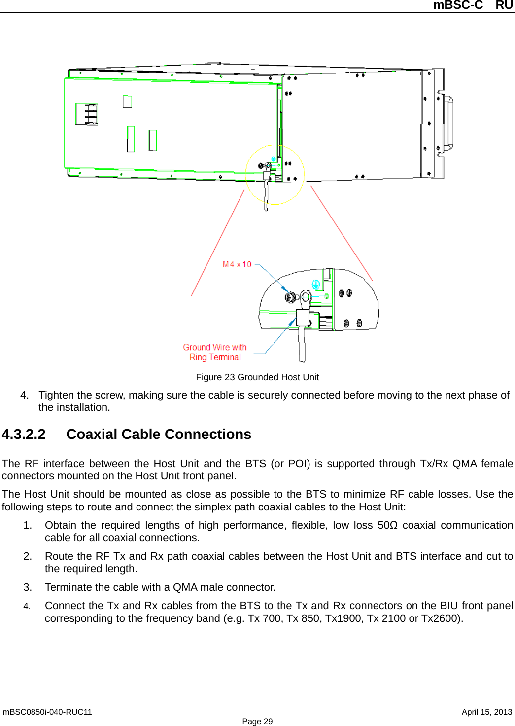          mBSC-C  RU   mBSC0850i-040-RUC11                                April 15, 2013 Page 29  Figure 23 Grounded Host Unit 4. Tighten the screw, making sure the cable is securely connected before moving to the next phase of the installation. 4.3.2.2 Coaxial Cable Connections The RF interface between the Host Unit and the BTS (or POI) is supported through Tx/Rx QMA female connectors mounted on the Host Unit front panel.   The Host Unit should be mounted as close as possible to the BTS to minimize RF cable losses. Use the following steps to route and connect the simplex path coaxial cables to the Host Unit: 1. Obtain the required lengths of high performance, flexible, low loss 50Ω coaxial communication cable for all coaxial connections. 2. Route the RF Tx and Rx path coaxial cables between the Host Unit and BTS interface and cut to the required length.   3. Terminate the cable with a QMA male connector. 4. Connect the Tx and Rx cables from the BTS to the Tx and Rx connectors on the BIU front panel corresponding to the frequency band (e.g. Tx 700, Tx 850, Tx1900, Tx 2100 or Tx2600). 