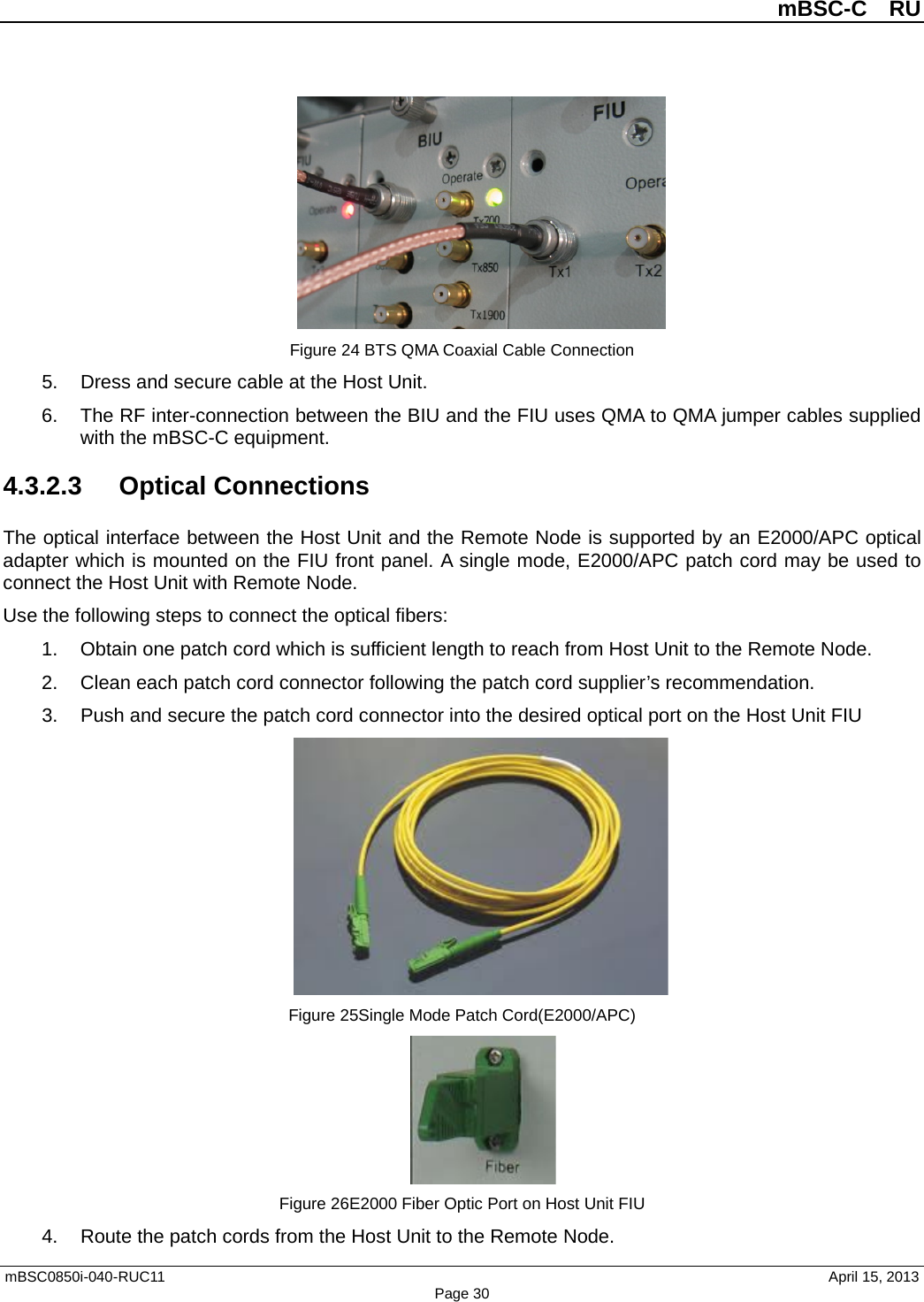          mBSC-C  RU   mBSC0850i-040-RUC11                                April 15, 2013 Page 30  Figure 24 BTS QMA Coaxial Cable Connection 5. Dress and secure cable at the Host Unit. 6. The RF inter-connection between the BIU and the FIU uses QMA to QMA jumper cables supplied with the mBSC-C equipment. 4.3.2.3  Optical Connections The optical interface between the Host Unit and the Remote Node is supported by an E2000/APC optical adapter which is mounted on the FIU front panel. A single mode, E2000/APC patch cord may be used to connect the Host Unit with Remote Node. Use the following steps to connect the optical fibers: 1. Obtain one patch cord which is sufficient length to reach from Host Unit to the Remote Node. 2. Clean each patch cord connector following the patch cord supplier’s recommendation. 3. Push and secure the patch cord connector into the desired optical port on the Host Unit FIU  Figure 25Single Mode Patch Cord(E2000/APC)  Figure 26E2000 Fiber Optic Port on Host Unit FIU 4. Route the patch cords from the Host Unit to the Remote Node. 