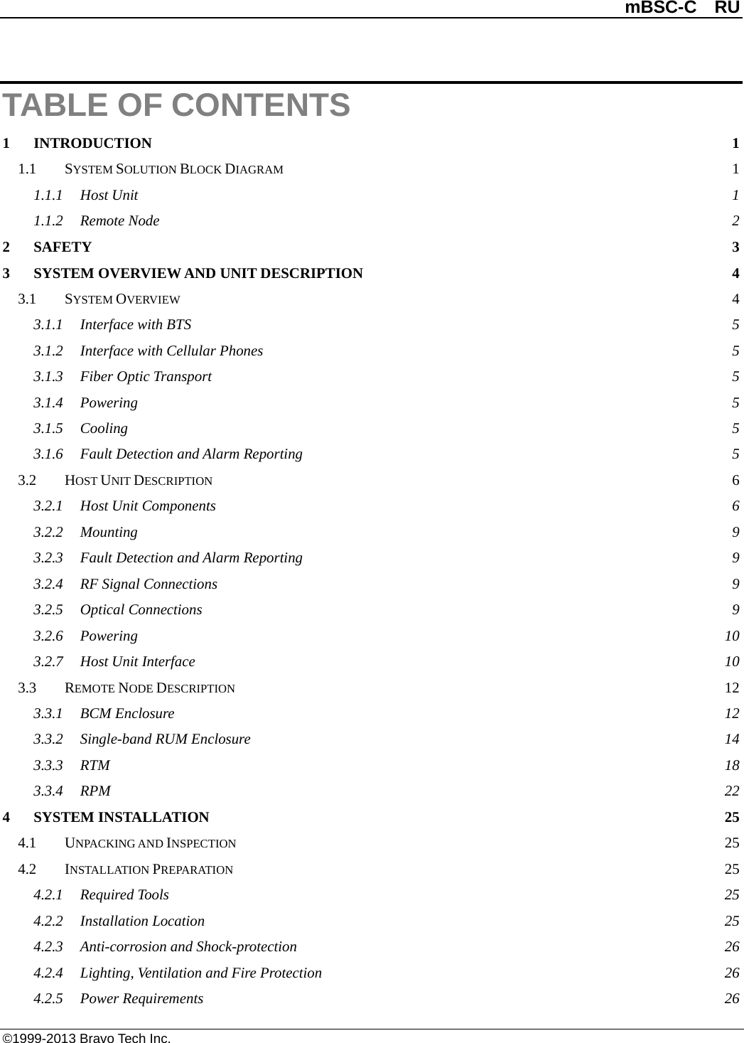          mBSC-C  RU   ©1999-2013 Bravo Tech Inc. TABLE OF CONTENTS 1 INTRODUCTION  1 1.1 SYSTEM SOLUTION BLOCK DIAGRAM  1 1.1.1 Host Unit  1 1.1.2 Remote Node  2 2 SAFETY  3 3 SYSTEM OVERVIEW AND UNIT DESCRIPTION  4 3.1 SYSTEM OVERVIEW  4 3.1.1 Interface with BTS  5 3.1.2 Interface with Cellular Phones  5 3.1.3 Fiber Optic Transport  5 3.1.4 Powering  5 3.1.5 Cooling  5 3.1.6 Fault Detection and Alarm Reporting  5 3.2 HOST UNIT DESCRIPTION  6 3.2.1 Host Unit Components  6 3.2.2 Mounting  9 3.2.3 Fault Detection and Alarm Reporting  9 3.2.4 RF Signal Connections  9 3.2.5 Optical Connections  9 3.2.6 Powering 10 3.2.7 Host Unit Interface 10 3.3 REMOTE NODE DESCRIPTION 12 3.3.1 BCM Enclosure 12 3.3.2 Single-band RUM Enclosure 14 3.3.3 RTM  18 3.3.4 RPM  22 4 SYSTEM INSTALLATION 25 4.1 UNPACKING AND INSPECTION 25 4.2 INSTALLATION PREPARATION 25 4.2.1 Required Tools 25 4.2.2 Installation Location 25 4.2.3 Anti-corrosion and Shock-protection 26 4.2.4 Lighting, Ventilation and Fire Protection 26 4.2.5 Power Requirements 26 