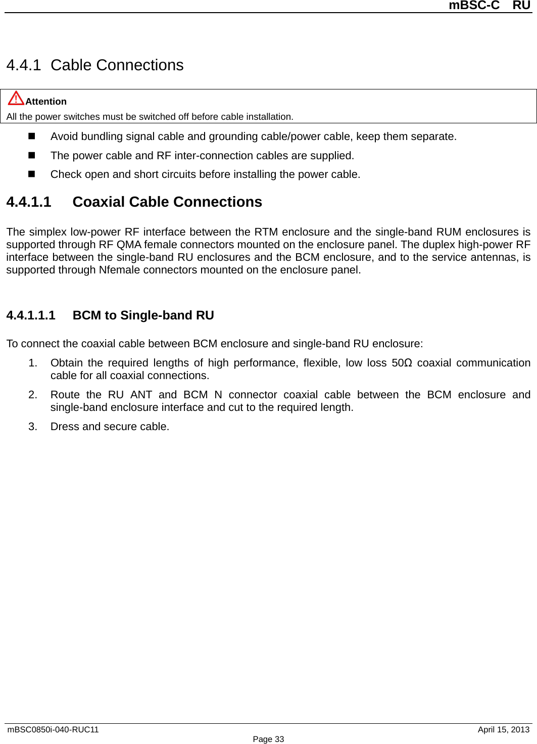          mBSC-C  RU   mBSC0850i-040-RUC11                                April 15, 2013 Page 33 4.4.1  Cable Connections Attention All the power switches must be switched off before cable installation.  Avoid bundling signal cable and grounding cable/power cable, keep them separate.   The power cable and RF inter-connection cables are supplied.  Check open and short circuits before installing the power cable. 4.4.1.1 Coaxial Cable Connections The simplex low-power RF interface between the RTM enclosure and the single-band RUM enclosures is supported through RF QMA female connectors mounted on the enclosure panel. The duplex high-power RF interface between the single-band RU enclosures and the BCM enclosure, and to the service antennas, is supported through Nfemale connectors mounted on the enclosure panel.  4.4.1.1.1 BCM to Single-band RU To connect the coaxial cable between BCM enclosure and single-band RU enclosure: 1. Obtain the required lengths of high performance, flexible, low loss 50Ω coaxial communication cable for all coaxial connections. 2. Route the RU ANT and  BCM N connector coaxial cable between the BCM enclosure and single-band enclosure interface and cut to the required length.   3. Dress and secure cable.  