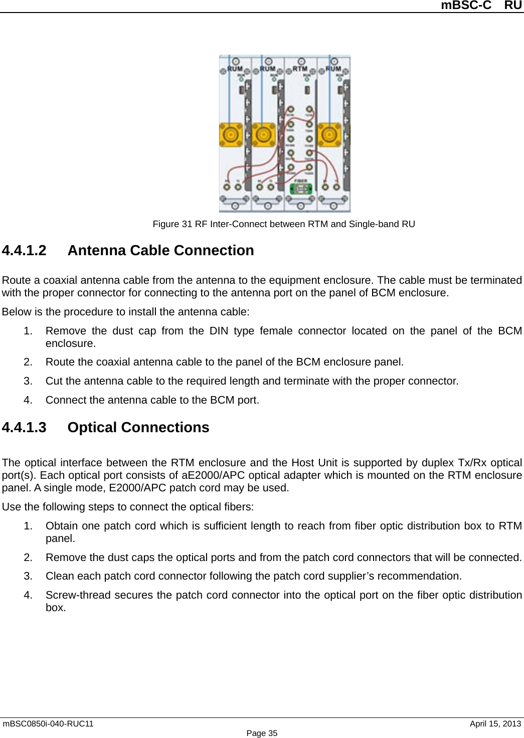          mBSC-C  RU   mBSC0850i-040-RUC11                                April 15, 2013 Page 35  Figure 31 RF Inter-Connect between RTM and Single-band RU 4.4.1.2 Antenna Cable Connection Route a coaxial antenna cable from the antenna to the equipment enclosure. The cable must be terminated with the proper connector for connecting to the antenna port on the panel of BCM enclosure. Below is the procedure to install the antenna cable: 1. Remove the dust cap from the DIN type female connector located on the panel of the BCM enclosure. 2. Route the coaxial antenna cable to the panel of the BCM enclosure panel. 3. Cut the antenna cable to the required length and terminate with the proper connector. 4. Connect the antenna cable to the BCM port. 4.4.1.3  Optical Connections The optical interface between the RTM enclosure and the Host Unit is supported by duplex Tx/Rx optical port(s). Each optical port consists of aE2000/APC optical adapter which is mounted on the RTM enclosure panel. A single mode, E2000/APC patch cord may be used. Use the following steps to connect the optical fibers: 1. Obtain one patch cord which is sufficient length to reach from fiber optic distribution box to RTM panel. 2. Remove the dust caps the optical ports and from the patch cord connectors that will be connected. 3. Clean each patch cord connector following the patch cord supplier’s recommendation. 4. Screw-thread secures the patch cord connector into the optical port on the fiber optic distribution box. 