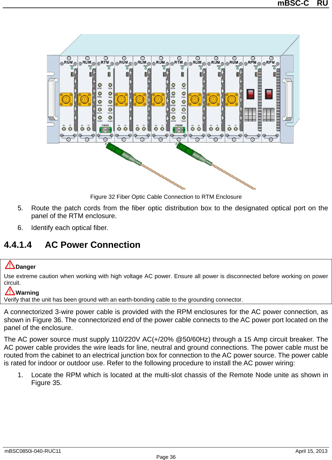          mBSC-C  RU   mBSC0850i-040-RUC11                                April 15, 2013 Page 36  Figure 32 Fiber Optic Cable Connection to RTM Enclosure 5. Route the patch cords from the fiber optic distribution box to the designated optical port on the panel of the RTM enclosure. 6. Identify each optical fiber. 4.4.1.4 AC Power Connection Danger Use extreme caution when working with high voltage AC power. Ensure all power is disconnected before working on power circuit. Warning Verify that the unit has been ground with an earth-bonding cable to the grounding connector. A connectorized 3-wire power cable is provided with the RPM enclosures for the AC power connection, as shown in Figure 36. The connectorized end of the power cable connects to the AC power port located on the panel of the enclosure.   The AC power source must supply 110/220V AC(+/20% @50/60Hz) through a 15 Amp circuit breaker. The AC power cable provides the wire leads for line, neutral and ground connections. The power cable must be routed from the cabinet to an electrical junction box for connection to the AC power source. The power cable is rated for indoor or outdoor use. Refer to the following procedure to install the AC power wiring: 1. Locate the RPM which is located at the multi-slot chassis of the Remote Node unite as shown in Figure 35. 