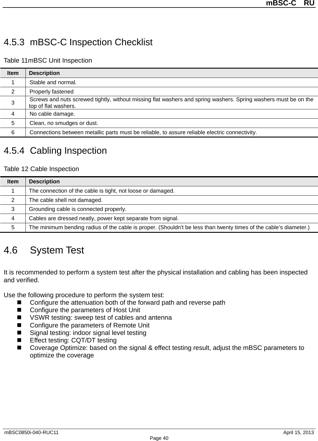          mBSC-C  RU   mBSC0850i-040-RUC11                                April 15, 2013 Page 40 4.5.3 mBSC-C Inspection Checklist Table 11mBSC Unit Inspection Item Description 1  Stable and normal. 2  Properly fastened 3 Screws and nuts screwed tightly, without missing flat washers and spring washers. Spring washers must be on the top of flat washers. 4  No cable damage. 5  Clean, no smudges or dust. 6  Connections between metallic parts must be reliable, to assure reliable electric connectivity. 4.5.4  Cabling Inspection Table 12 Cable Inspection Item Description 1  The connection of the cable is tight, not loose or damaged. 2  The cable shell not damaged.   3  Grounding cable is connected properly. 4  Cables are dressed neatly, power kept separate from signal. 5  The minimum bending radius of the cable is proper. (Shouldn’t be less than twenty times of the cable’s diameter.) 4.6 System Test It is recommended to perform a system test after the physical installation and cabling has been inspected and verified.  Use the following procedure to perform the system test:  Configure the attenuation both of the forward path and reverse path  Configure the parameters of Host Unit  VSWR testing: sweep test of cables and antenna  Configure the parameters of Remote Unit  Signal testing: indoor signal level testing  Effect testing: CQT/DT testing  Coverage Optimize: based on the signal &amp; effect testing result, adjust the mBSC parameters to optimize the coverage  