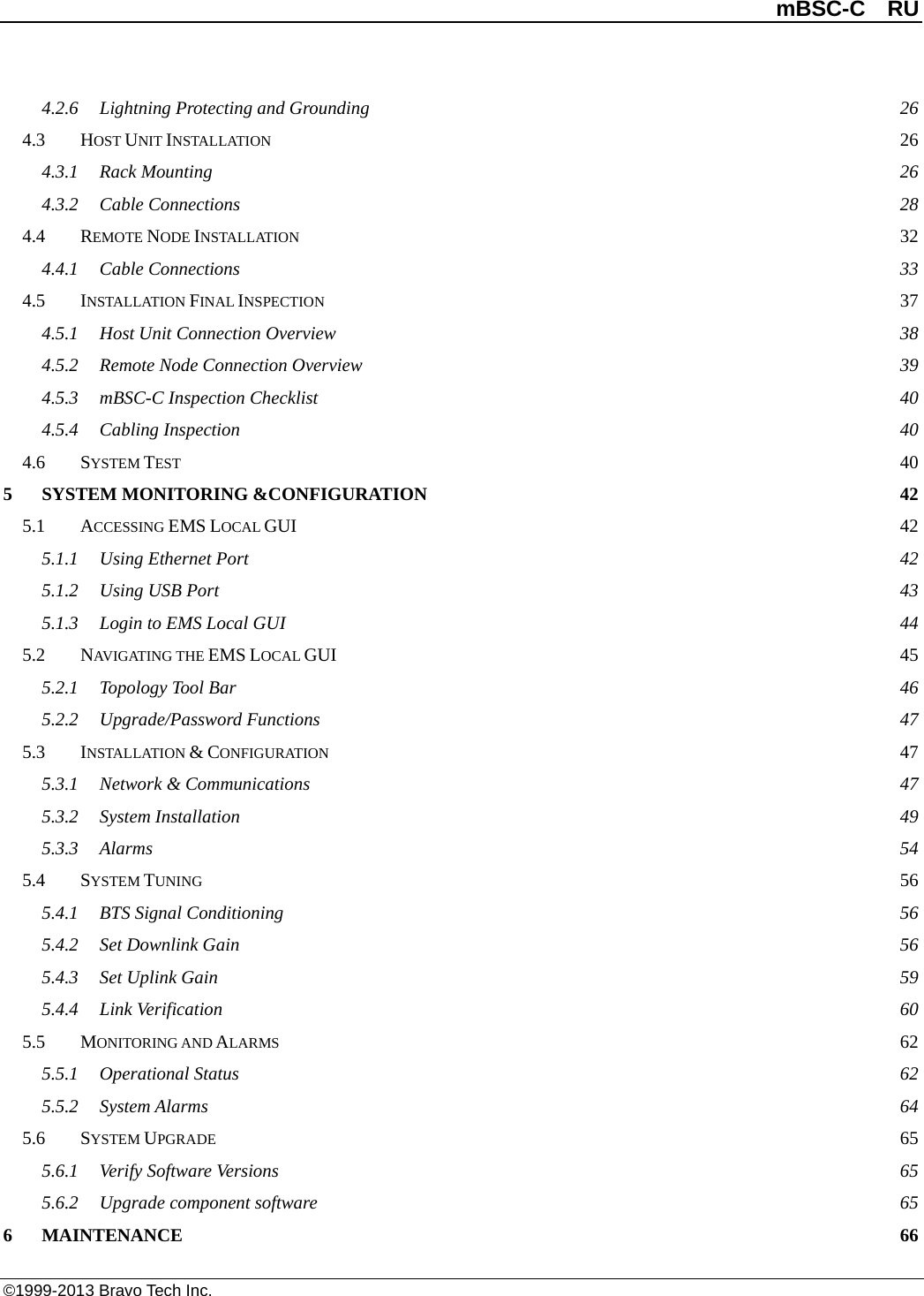          mBSC-C  RU   ©1999-2013 Bravo Tech Inc. 4.2.6 Lightning Protecting and Grounding 26 4.3 HOST UNIT INSTALLATION 26 4.3.1 Rack Mounting 26 4.3.2 Cable Connections 28 4.4 REMOTE NODE INSTALLATION 32 4.4.1 Cable Connections 33 4.5 INSTALLATION FINAL INSPECTION 37 4.5.1 Host Unit Connection Overview 38 4.5.2 Remote Node Connection Overview 39 4.5.3 mBSC-C Inspection Checklist 40 4.5.4 Cabling Inspection 40 4.6 SYSTEM TEST 40 5 SYSTEM MONITORING &amp;CONFIGURATION 42 5.1 ACCESSING EMS LOCAL GUI 42 5.1.1 Using Ethernet Port 42 5.1.2 Using USB Port 43 5.1.3 Login to EMS Local GUI 44 5.2 NAVIGATING THE EMS LOCAL GUI 45 5.2.1 Topology Tool Bar 46 5.2.2 Upgrade/Password Functions 47 5.3 INSTALLATION &amp; CONFIGURATION 47 5.3.1 Network &amp; Communications 47 5.3.2 System Installation 49 5.3.3 Alarms  54 5.4 SYSTEM TUNING 56 5.4.1 BTS Signal Conditioning 56 5.4.2 Set Downlink Gain 56 5.4.3 Set Uplink Gain  59 5.4.4 Link Verification 60 5.5 MONITORING AND ALARMS 62 5.5.1 Operational Status 62 5.5.2 System Alarms 64 5.6 SYSTEM UPGRADE 65 5.6.1 Verify Software Versions 65 5.6.2 Upgrade component software 65 6 MAINTENANCE 66 