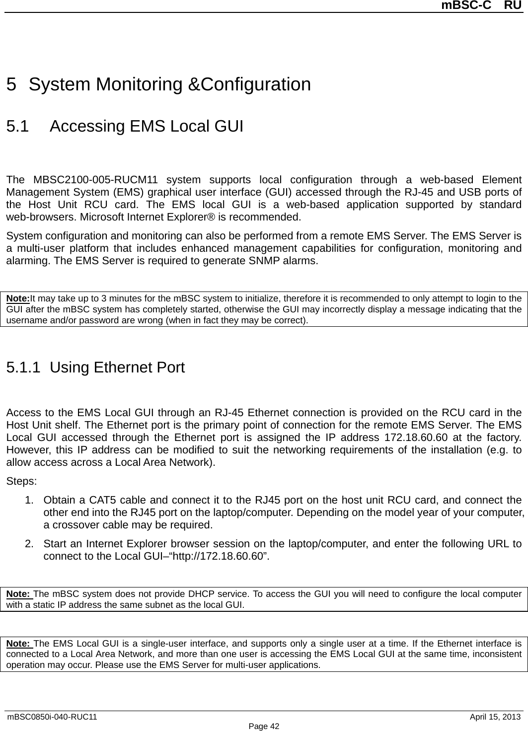          mBSC-C  RU   mBSC0850i-040-RUC11                                April 15, 2013 Page 42 5  System Monitoring &amp;Configuration 5.1 Accessing EMS Local GUI The  MBSC2100-005-RUCM11 system supports local configuration through a web-based Element Management System (EMS) graphical user interface (GUI) accessed through the RJ-45 and USB ports of the Host Unit RCU card.  The EMS local GUI is a web-based application supported by standard web-browsers. Microsoft Internet Explorer® is recommended. System configuration and monitoring can also be performed from a remote EMS Server. The EMS Server is a multi-user platform that includes enhanced management capabilities for configuration, monitoring and alarming. The EMS Server is required to generate SNMP alarms.  Note:It may take up to 3 minutes for the mBSC system to initialize, therefore it is recommended to only attempt to login to the GUI after the mBSC system has completely started, otherwise the GUI may incorrectly display a message indicating that the username and/or password are wrong (when in fact they may be correct).  5.1.1  Using Ethernet Port Access to the EMS Local GUI through an RJ-45 Ethernet connection is provided on the RCU card in the Host Unit shelf. The Ethernet port is the primary point of connection for the remote EMS Server. The EMS Local GUI accessed through the Ethernet port is assigned the IP address 172.18.60.60 at the factory. However, this IP address can be modified to suit the networking requirements of the installation (e.g. to allow access across a Local Area Network). Steps: 1. Obtain a CAT5 cable and connect it to the RJ45 port on the host unit RCU card, and connect the other end into the RJ45 port on the laptop/computer. Depending on the model year of your computer, a crossover cable may be required.   2. Start an Internet Explorer browser session on the laptop/computer, and enter the following URL to connect to the Local GUI–“http://172.18.60.60”.    Note: The mBSC system does not provide DHCP service. To access the GUI you will need to configure the local computer with a static IP address the same subnet as the local GUI.  Note: The EMS Local GUI is a single-user interface, and supports only a single user at a time. If the Ethernet interface is connected to a Local Area Network, and more than one user is accessing the EMS Local GUI at the same time, inconsistent operation may occur. Please use the EMS Server for multi-user applications. 