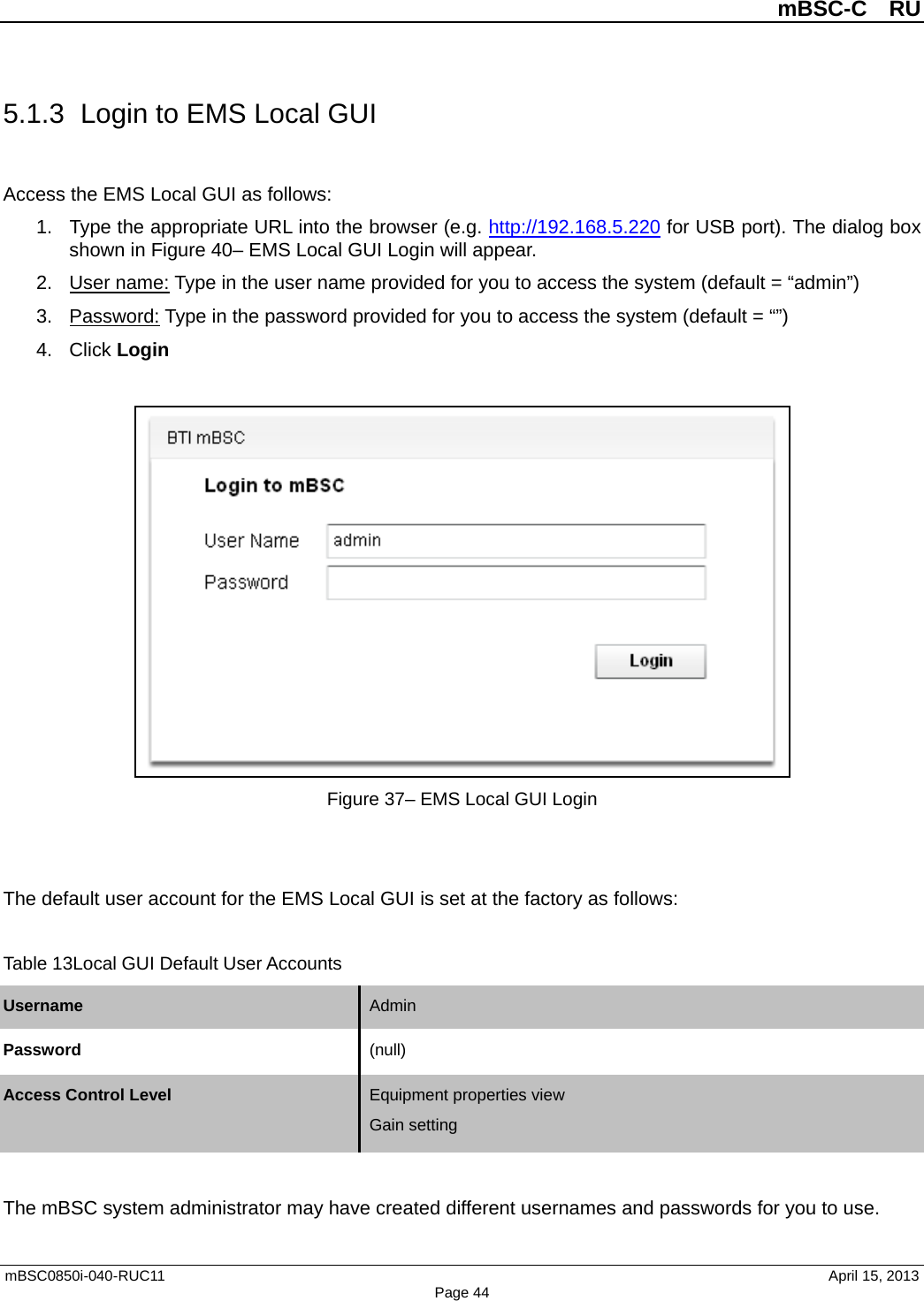          mBSC-C  RU   mBSC0850i-040-RUC11                                April 15, 2013 Page 44 5.1.3 Login to EMS Local GUI Access the EMS Local GUI as follows: 1. Type the appropriate URL into the browser (e.g. http://192.168.5.220 for USB port). The dialog box shown in Figure 40– EMS Local GUI Login will appear. 2. User name: Type in the user name provided for you to access the system (default = “admin”) 3. Password: Type in the password provided for you to access the system (default = “”) 4. Click Login   Figure 37– EMS Local GUI Login   The default user account for the EMS Local GUI is set at the factory as follows:  Table 13Local GUI Default User Accounts Username Admin   Password (null)   Access Control Level Equipment properties view Gain setting   The mBSC system administrator may have created different usernames and passwords for you to use.   