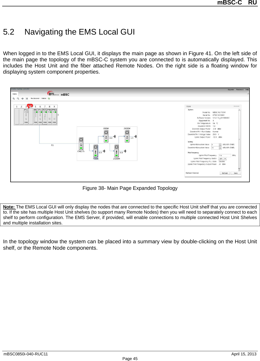          mBSC-C  RU   mBSC0850i-040-RUC11                                April 15, 2013 Page 45 5.2 Navigating the EMS Local GUI When logged in to the EMS Local GUI, it displays the main page as shown in Figure 41. On the left side of the main page the topology of the mBSC-C system you are connected to is automatically displayed. This includes the Host Unit and the fiber attached Remote Nodes. On the right side is a floating window for displaying system component properties.   Figure 38- Main Page Expanded Topology  Note: The EMS Local GUI will only display the nodes that are connected to the specific Host Unit shelf that you are connected to. If the site has multiple Host Unit shelves (to support many Remote Nodes) then you will need to separately connect to each shelf to perform configuration. The EMS Server, if provided, will enable connections to multiple connected Host Unit Shelves and multiple installation sites.  In the topology window the system can be placed into a summary view by double-clicking on the Host Unit shelf, or the Remote Node components. 