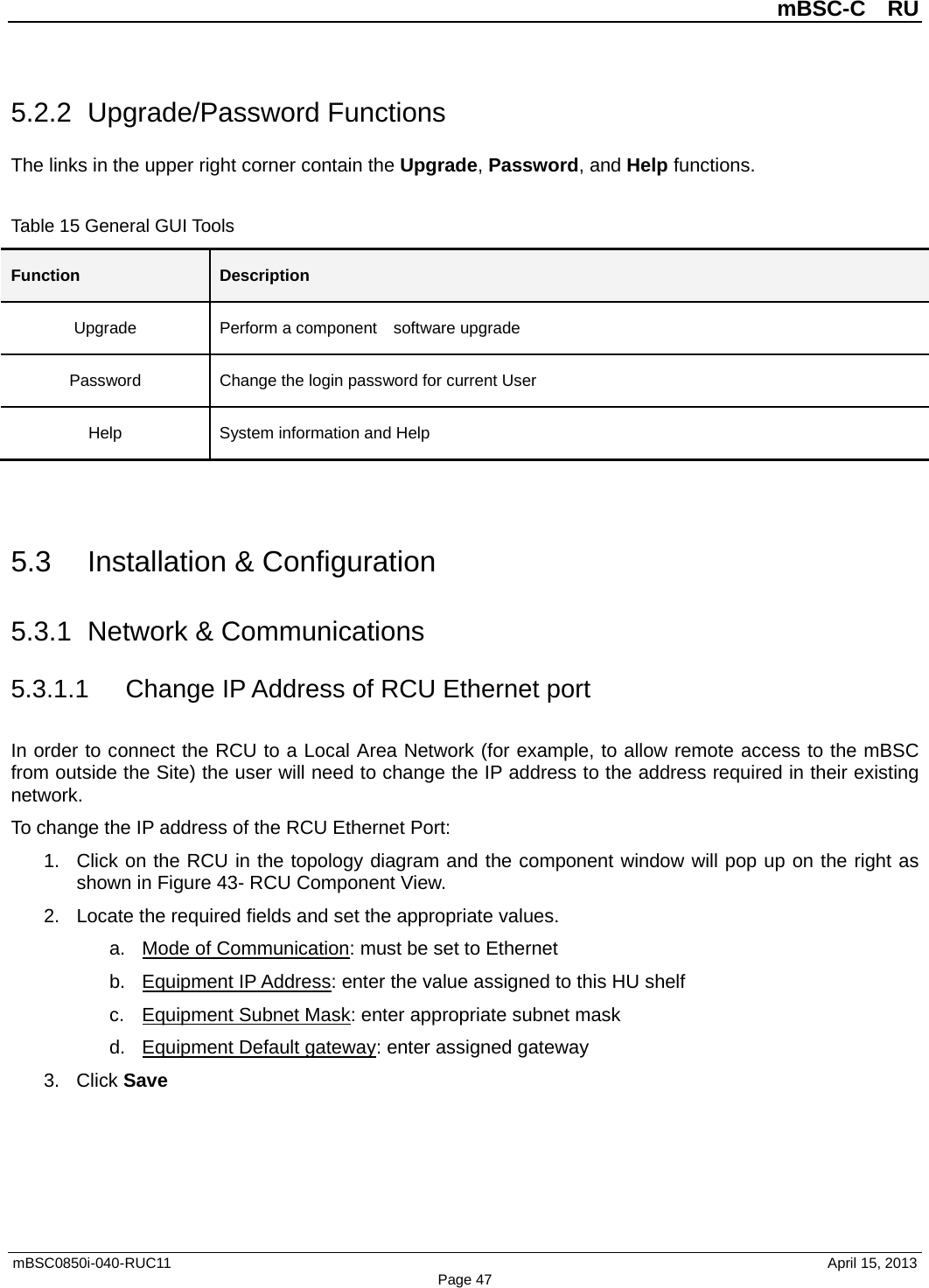          mBSC-C  RU   mBSC0850i-040-RUC11                                April 15, 2013 Page 47 5.2.2 Upgrade/Password Functions The links in the upper right corner contain the Upgrade, Password, and Help functions.    Table 15 General GUI Tools Function Description Upgrade Perform a component    software upgrade Password Change the login password for current User Help System information and Help   5.3 Installation &amp; Configuration 5.3.1 Network &amp; Communications 5.3.1.1 Change IP Address of RCU Ethernet port In order to connect the RCU to a Local Area Network (for example, to allow remote access to the mBSC from outside the Site) the user will need to change the IP address to the address required in their existing network. To change the IP address of the RCU Ethernet Port: 1. Click on the RCU in the topology diagram and the component window will pop up on the right as shown in Figure 43- RCU Component View. 2. Locate the required fields and set the appropriate values.   a. Mode of Communication: must be set to Ethernet b. Equipment IP Address: enter the value assigned to this HU shelf c. Equipment Subnet Mask: enter appropriate subnet mask d. Equipment Default gateway: enter assigned gateway 3. Click Save  