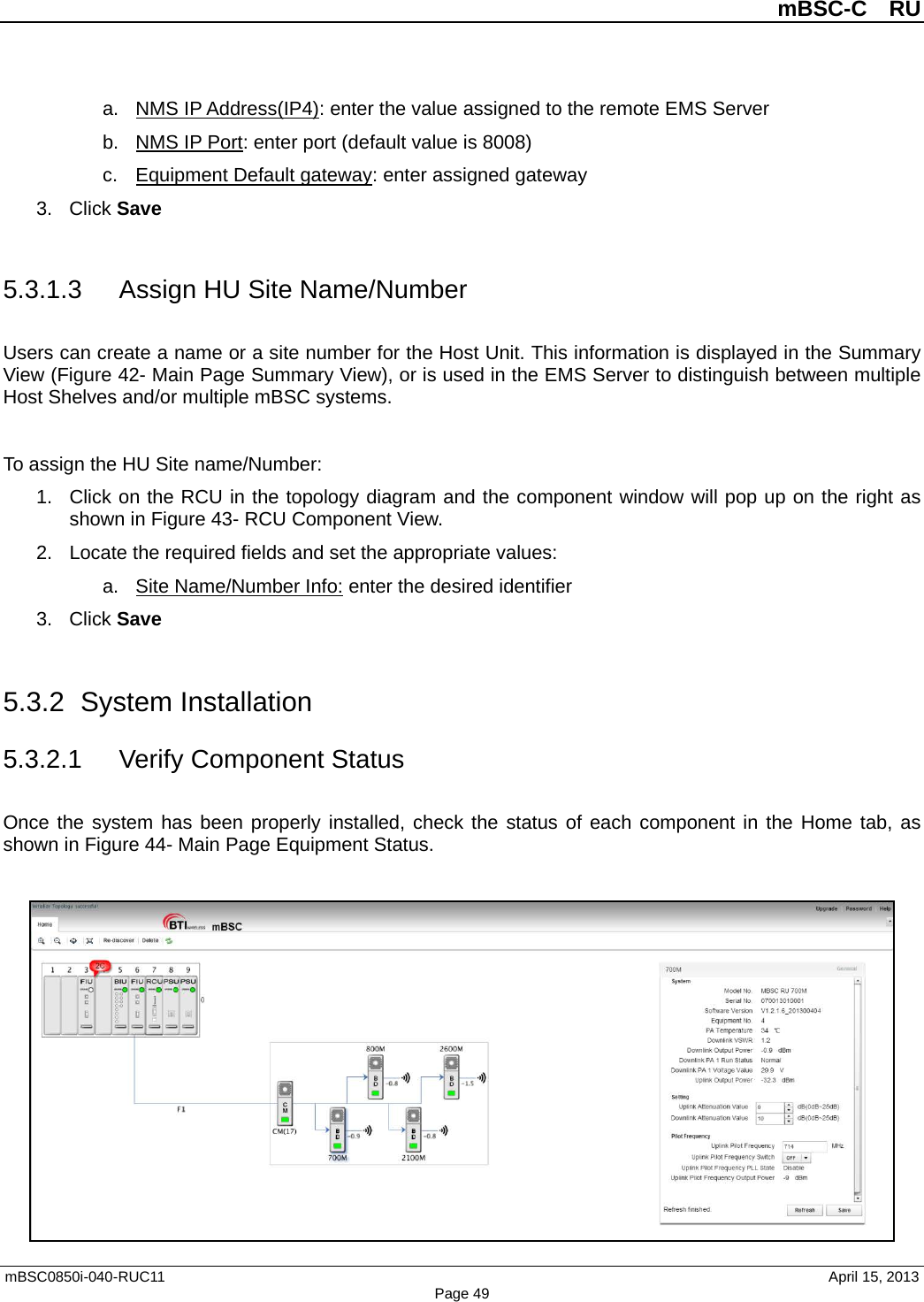          mBSC-C  RU   mBSC0850i-040-RUC11                                April 15, 2013 Page 49 a. NMS IP Address(IP4): enter the value assigned to the remote EMS Server b. NMS IP Port: enter port (default value is 8008) c. Equipment Default gateway: enter assigned gateway 3. Click Save  5.3.1.3 Assign HU Site Name/Number Users can create a name or a site number for the Host Unit. This information is displayed in the Summary View (Figure 42- Main Page Summary View), or is used in the EMS Server to distinguish between multiple Host Shelves and/or multiple mBSC systems.  To assign the HU Site name/Number: 1. Click on the RCU in the topology diagram and the component window will pop up on the right as shown in Figure 43- RCU Component View. 2. Locate the required fields and set the appropriate values:   a. Site Name/Number Info: enter the desired identifier 3. Click Save  5.3.2 System Installation 5.3.2.1 Verify Component Status Once the system has been properly installed, check the status of each component in the Home tab, as shown in Figure 44- Main Page Equipment Status.   