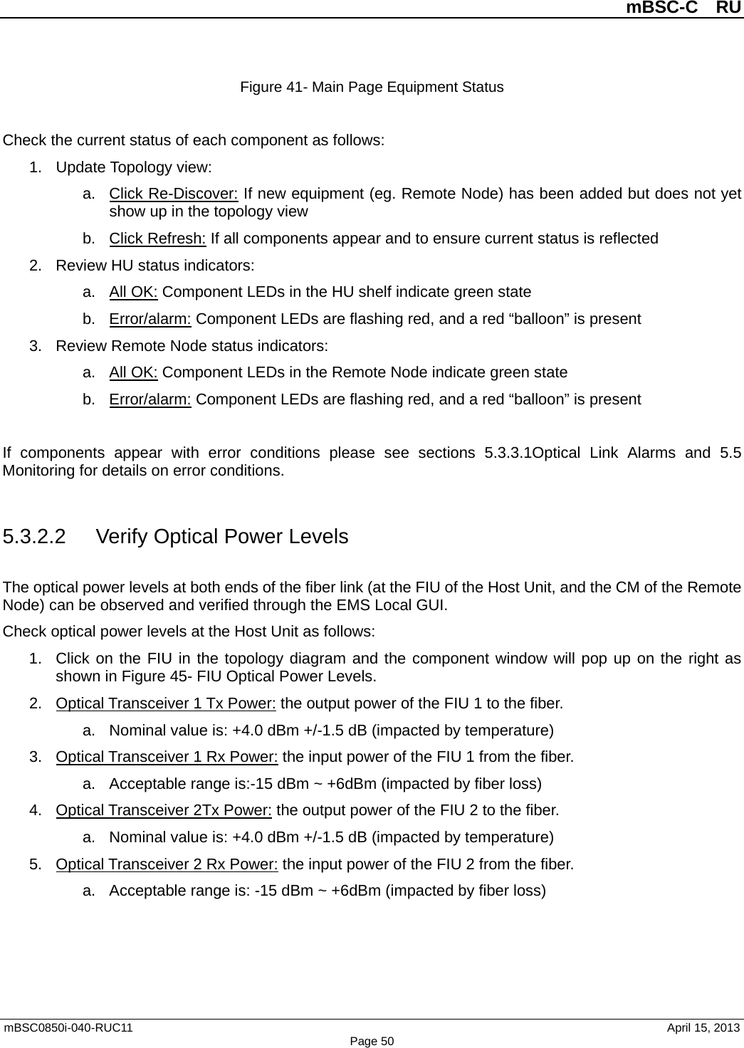          mBSC-C  RU   mBSC0850i-040-RUC11                                April 15, 2013 Page 50 Figure 41- Main Page Equipment Status  Check the current status of each component as follows: 1. Update Topology view: a. Click Re-Discover: If new equipment (eg. Remote Node) has been added but does not yet show up in the topology view b. Click Refresh: If all components appear and to ensure current status is reflected 2. Review HU status indicators: a. All OK: Component LEDs in the HU shelf indicate green state b. Error/alarm: Component LEDs are flashing red, and a red “balloon” is present 3. Review Remote Node status indicators: a. All OK: Component LEDs in the Remote Node indicate green state b. Error/alarm: Component LEDs are flashing red, and a red “balloon” is present  If components appear with error conditions please see sections 5.3.3.1Optical Link Alarms and  5.5 Monitoring for details on error conditions.  5.3.2.2 Verify Optical Power Levels The optical power levels at both ends of the fiber link (at the FIU of the Host Unit, and the CM of the Remote Node) can be observed and verified through the EMS Local GUI. Check optical power levels at the Host Unit as follows: 1. Click on the FIU in the topology diagram and the component window will pop up on the right as shown in Figure 45- FIU Optical Power Levels. 2. Optical Transceiver 1 Tx Power: the output power of the FIU 1 to the fiber.   a. Nominal value is: +4.0 dBm +/-1.5 dB (impacted by temperature) 3. Optical Transceiver 1 Rx Power: the input power of the FIU 1 from the fiber.   a. Acceptable range is:-15 dBm ~ +6dBm (impacted by fiber loss) 4. Optical Transceiver 2Tx Power: the output power of the FIU 2 to the fiber.   a. Nominal value is: +4.0 dBm +/-1.5 dB (impacted by temperature) 5. Optical Transceiver 2 Rx Power: the input power of the FIU 2 from the fiber.   a. Acceptable range is: -15 dBm ~ +6dBm (impacted by fiber loss)  