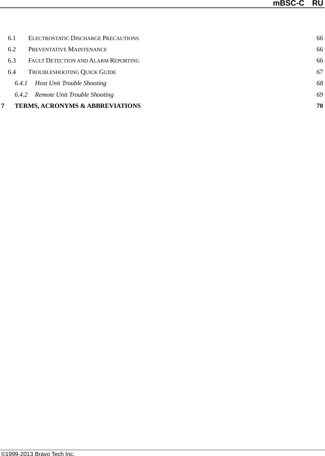 mBSC-C  RU ©1999-2013 Bravo Tech Inc. 6.1 ELECTROSTATIC DISCHARGE PRECAUTIONS 66 6.2 PREVENTATIVE MAINTENANCE 66 6.3 FAULT DETECTION AND ALARM REPORTING 66 6.4 TROUBLESHOOTING QUICK GUIDE 67 6.4.1 Host Unit Trouble Shooting 68 6.4.2 Remote Unit Trouble Shooting 69 7 TERMS, ACRONYMS &amp; ABBREVIATIONS 70 