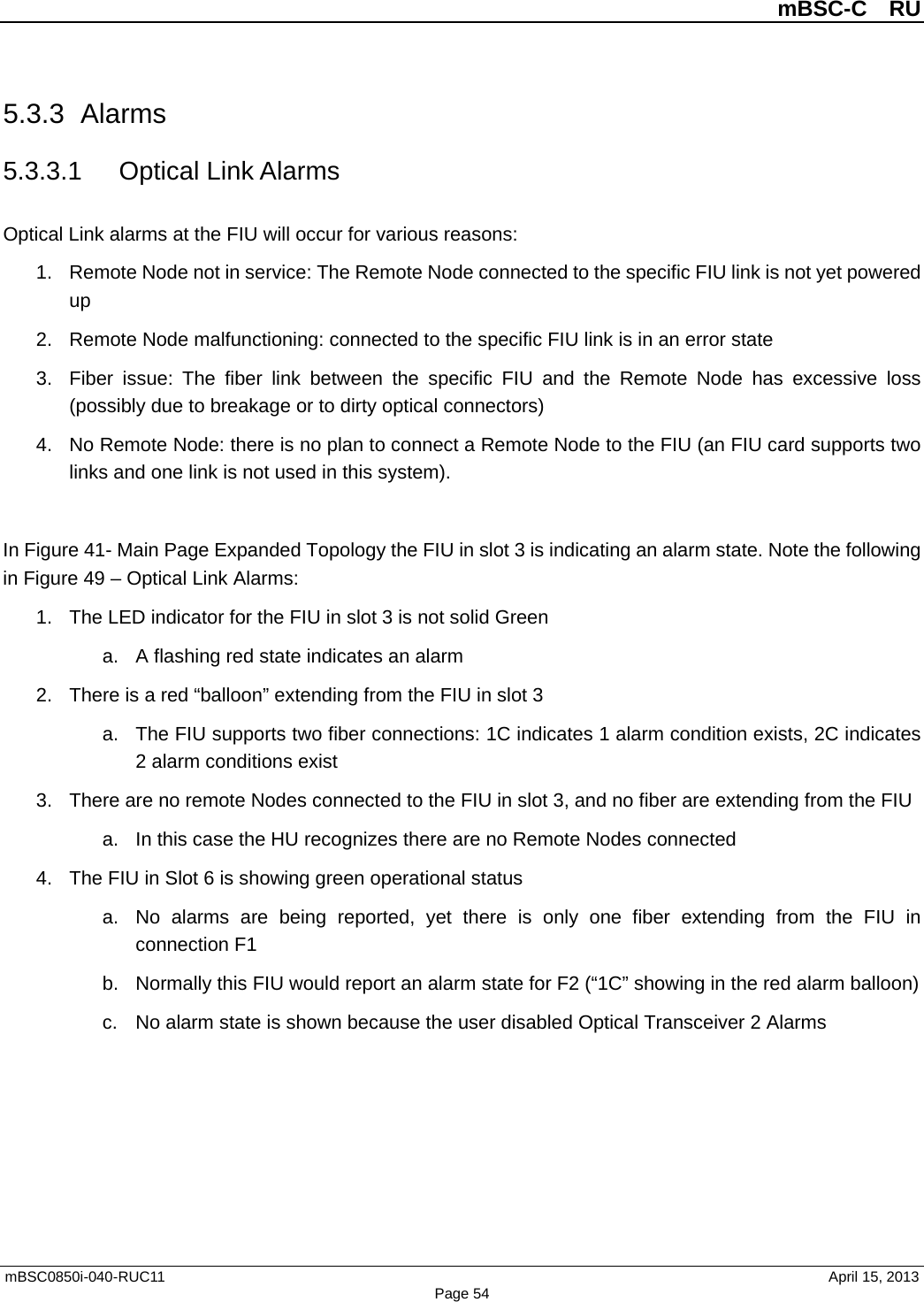          mBSC-C  RU   mBSC0850i-040-RUC11                                April 15, 2013 Page 54 5.3.3 Alarms 5.3.3.1 Optical Link Alarms Optical Link alarms at the FIU will occur for various reasons: 1. Remote Node not in service: The Remote Node connected to the specific FIU link is not yet powered up 2. Remote Node malfunctioning: connected to the specific FIU link is in an error state 3. Fiber issue: The fiber link between the specific FIU and the Remote Node has excessive loss (possibly due to breakage or to dirty optical connectors) 4. No Remote Node: there is no plan to connect a Remote Node to the FIU (an FIU card supports two links and one link is not used in this system).  In Figure 41- Main Page Expanded Topology the FIU in slot 3 is indicating an alarm state. Note the following in Figure 49 – Optical Link Alarms: 1. The LED indicator for the FIU in slot 3 is not solid Green   a. A flashing red state indicates an alarm 2. There is a red “balloon” extending from the FIU in slot 3 a. The FIU supports two fiber connections: 1C indicates 1 alarm condition exists, 2C indicates 2 alarm conditions exist 3. There are no remote Nodes connected to the FIU in slot 3, and no fiber are extending from the FIU a. In this case the HU recognizes there are no Remote Nodes connected 4. The FIU in Slot 6 is showing green operational status a. No alarms are being reported, yet there is only one fiber extending from the FIU in connection F1 b. Normally this FIU would report an alarm state for F2 (“1C” showing in the red alarm balloon) c. No alarm state is shown because the user disabled Optical Transceiver 2 Alarms  