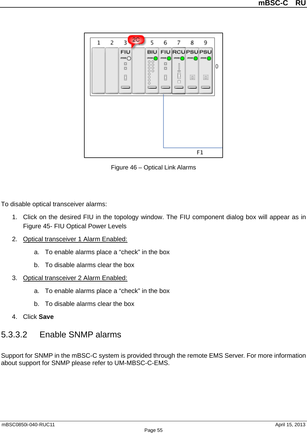          mBSC-C  RU   mBSC0850i-040-RUC11                                April 15, 2013 Page 55  Figure 46 – Optical Link Alarms   To disable optical transceiver alarms: 1. Click on the desired FIU in the topology window. The FIU component dialog box will appear as in Figure 45- FIU Optical Power Levels 2. Optical transceiver 1 Alarm Enabled: a. To enable alarms place a “check” in the box b. To disable alarms clear the box 3. Optical transceiver 2 Alarm Enabled: a. To enable alarms place a “check” in the box b. To disable alarms clear the box 4. Click Save 5.3.3.2 Enable SNMP alarms Support for SNMP in the mBSC-C system is provided through the remote EMS Server. For more information about support for SNMP please refer to UM-MBSC-C-EMS.  