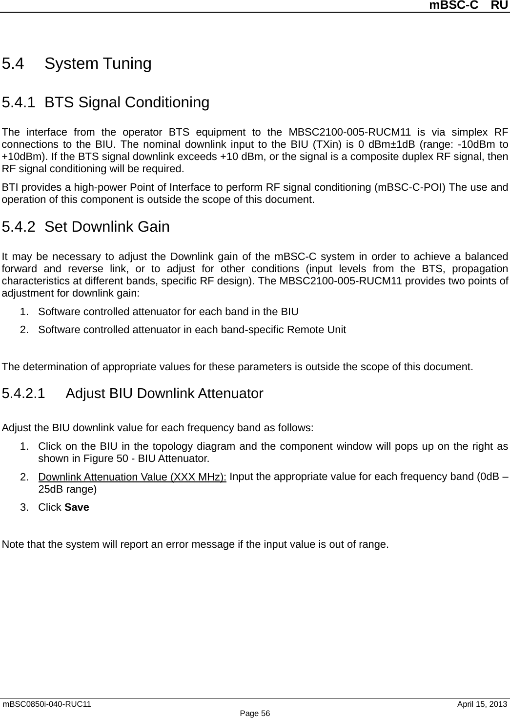          mBSC-C  RU   mBSC0850i-040-RUC11                                April 15, 2013 Page 56 5.4 System Tuning 5.4.1 BTS Signal Conditioning The interface from the operator BTS equipment to the MBSC2100-005-RUCM11 is via simplex RF connections to the BIU. The nominal downlink input to the BIU (TXin) is 0 dBm±1dB (range: -10dBm to +10dBm). If the BTS signal downlink exceeds +10 dBm, or the signal is a composite duplex RF signal, then RF signal conditioning will be required. BTI provides a high-power Point of Interface to perform RF signal conditioning (mBSC-C-POI) The use and operation of this component is outside the scope of this document. 5.4.2 Set Downlink Gain It may be necessary to adjust the Downlink gain of the mBSC-C system in order to achieve a balanced forward and reverse link, or to adjust for other conditions (input levels from the BTS, propagation characteristics at different bands, specific RF design). The MBSC2100-005-RUCM11 provides two points of adjustment for downlink gain: 1. Software controlled attenuator for each band in the BIU 2. Software controlled attenuator in each band-specific Remote Unit  The determination of appropriate values for these parameters is outside the scope of this document.   5.4.2.1 Adjust BIU Downlink Attenuator Adjust the BIU downlink value for each frequency band as follows: 1. Click on the BIU in the topology diagram and the component window will pops up on the right as shown in Figure 50 - BIU Attenuator.   2. Downlink Attenuation Value (XXX MHz): Input the appropriate value for each frequency band (0dB – 25dB range) 3. Click Save  Note that the system will report an error message if the input value is out of range. 