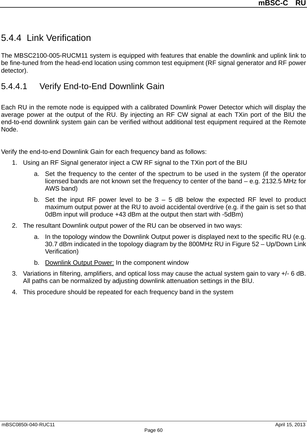          mBSC-C  RU   mBSC0850i-040-RUC11                                April 15, 2013 Page 60 5.4.4 Link Verification The MBSC2100-005-RUCM11 system is equipped with features that enable the downlink and uplink link to be fine-tuned from the head-end location using common test equipment (RF signal generator and RF power detector). 5.4.4.1 Verify End-to-End Downlink Gain Each RU in the remote node is equipped with a calibrated Downlink Power Detector which will display the average power at the output of the RU. By injecting an RF CW signal at each TXin port of the BIU the end-to-end downlink system gain can be verified without additional test equipment required at the Remote Node.  Verify the end-to-end Downlink Gain for each frequency band as follows: 1. Using an RF Signal generator inject a CW RF signal to the TXin port of the BIU a. Set the frequency to the center of the spectrum to be used in the system (if the operator licensed bands are not known set the frequency to center of the band – e.g. 2132.5 MHz for AWS band) b. Set the input RF power level to be 3 –  5 dB below the expected RF level to product maximum output power at the RU to avoid accidental overdrive (e.g. if the gain is set so that 0dBm input will produce +43 dBm at the output then start with -5dBm) 2. The resultant Downlink output power of the RU can be observed in two ways: a. In the topology window the Downlink Output power is displayed next to the specific RU (e.g. 30.7 dBm indicated in the topology diagram by the 800MHz RU in Figure 52 – Up/Down Link Verification) b. Downlink Output Power: In the component window 3. Variations in filtering, amplifiers, and optical loss may cause the actual system gain to vary +/- 6 dB. All paths can be normalized by adjusting downlink attenuation settings in the BIU. 4.  This procedure should be repeated for each frequency band in the system    