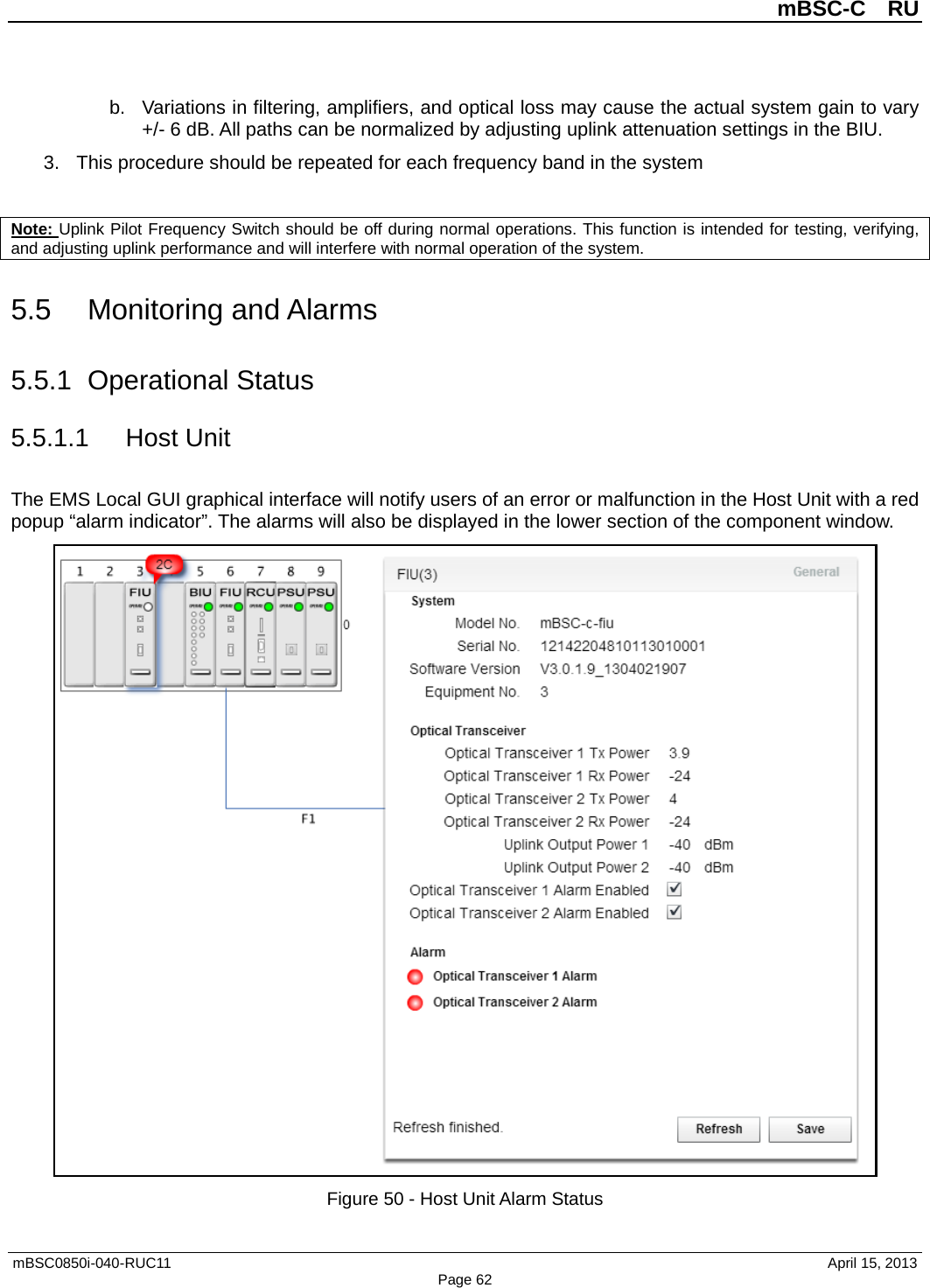          mBSC-C  RU   mBSC0850i-040-RUC11                                April 15, 2013 Page 62 b. Variations in filtering, amplifiers, and optical loss may cause the actual system gain to vary +/- 6 dB. All paths can be normalized by adjusting uplink attenuation settings in the BIU. 3. This procedure should be repeated for each frequency band in the system  Note: Uplink Pilot Frequency Switch should be off during normal operations. This function is intended for testing, verifying, and adjusting uplink performance and will interfere with normal operation of the system. 5.5 Monitoring and Alarms 5.5.1 Operational Status 5.5.1.1 Host Unit The EMS Local GUI graphical interface will notify users of an error or malfunction in the Host Unit with a red popup “alarm indicator”. The alarms will also be displayed in the lower section of the component window.  Figure 50 - Host Unit Alarm Status 